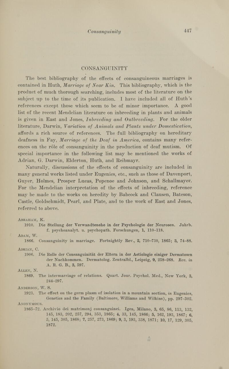 CONSANGUINITY The best bibliography of the effects of consanguineous marriages is contained in Huth, Marriage of Near Kin. This bibliography, which is the product of much thorough searching, includes most of the literature on the subject up to the time of its publication. I have included all of Huth's references except those which seem to be of minor importance. A good list of the recent Mendelian literature on inbreeding in plants and animals is given in East and Jones, Inbreeding and Outbreeding. For the older literature, Darwin, Variation of Animals and Plants under Domestication, affords a rich source of references. The full bibliography on hereditary deafness in Fay, Marriage of the Deaf in America, contains many refer ences on the rôle of consanguinity in the production of deaf mutism. Of special importance in the following list may be mentioned the works of Adrian, Gr. Darwin, Elderton, Huth, and Reibmayr. Naturally, discussions of the effects of consanguinity are included in many general works listed under Eugenics, etc., such as those of Davenport, Guy er, Holmes, Prosper Lucas, Popenoe and Johnson, and Schallmayer. For the Mendelian interpretation of the effects of inbreeding, reference may be made to the works on heredity by Babcock and Clausen, Bateson, Castle. Goldschmidt, Pearl, and Plate, and to the work of East and Jones, referred to above. Abraham, K. 1910. Die Stellung der Verwandtenehe in der Psychologie der Neurosen. Jahrb. f. psychoanalyt. u. psychopath. Forschungen, 1, 110-118. Adam, W. 1866. Consanguinity in marriage. Fortnightly Rev., 2, 710-730, 1865; 3, 74-88. Adrian, O. 1906. Die Rolle der Consanguinität der Eltern in der Aetiologie einiger Dermatosen der Nachkommen. Dermatolog. Zentralbl., Leipzig, 9, 258-268. Rev. in A. R. G. B., 3, 597. Allen, N. 1869. The intermarriage of relations. Quart. Jour. Psychol. Med., New York, 3, 244-297. Anderson, W. S. 1923. The effect on the germ plasm of isolation in a mountain section, in Eugenics, Genetics and the Family (Baltimore, Williams and Wilkins), pp. 297-302. Anonymous. 1865-72. Archivio dei matrimonj consanguinei. Igea, Milano, 3, 65, 86, 113, 132, 145, 183, 202, 257, 294, 353, 1865; 4, 33, 145, 1866; 5, 162, 193, 1867; 6, 5, 145, 305, 1868; 7, 257, 273, 1869; 9, 3, 193, 338, 1871; 10, 17, 129, 305, 1872.