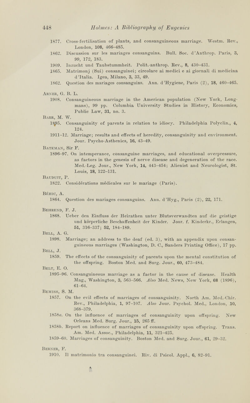 1877. Cross-fertilisation of plants, and consanguineous marriage. Westm. Bev., London, 108, 466-485. 1862. Discussion sur les mariages consanguins. Bull. Soc. d'Anthrop. Paris, 3, 99, 172, 183. 1909. Inzucht und Taubstummheit. Polit.-anthrop. Rev., 8, 430-431. 1865. Matrimonj (Sui) consanguinei; circolare ai medici e ai giornali di medicina d'Italia. Igea, Milano, 3, 33, 49. 1862. Question des mariages consanguins. Ann. d'Hygiene, Paris (2), 18, 460-465. A rner , G. B. L. 1908. Consanguineous marriage in the American population (New York, Long mans), 99 pp. Columbia University Studies in History, Economics, Public Law, 31, no. 3. Barr, M. W. 1<^95. Consanguinity of parents in relation to idiocy. Philadelphia Polyclin., 4, 124. 1911-12. Marriage; results and effects of heredity, consanguinity and environment. Jour. Psycho-Asthenics, 16, 43—49. Bateman , Sir P. 1896-97. On intemperance, consanguine marriages, and educational overpressure, as factors in the genesis of nerve disease and degeneration of the race. Med.-Leg. Jour., New York, 14, 443-454; Alienist and Neurologist, St. Louis, 18, 122-131. Bauduit, P. 1822. Considérations médicales sur le mariage (Paris). Béhic, A. 1864. Question des mariages consanguins. Ann. d'Hyg., Paris (2), 22, 171. Behrend, P. J. 1868. Ueber den Einfluss der Heirathen unter Blutsverwandten auf die geistige und körperliche Beschaffenheit der Kinder. Jour. f. Kinderkr., Erlangen, 51, 316-337; 52, 184-189. Bell, A. Gr. 1898. Marriage; an address to the deaf (ed. 3), with an appendix upon consan guineous marriages (Washington, D. C., Sanders Printing Office), 17 pp. Bell , J. 1859. The effects of the consanguinity of parents upon the mental constitution of the offspring. Boston Med. and Surg. Jour., 60, 473-484. Belt, E. O. 1895-96. Consanguineous marriage as a factor in the cause of disease. Health Mag., Washington, 3, 563-566. Also Med. News, New York, 68 (1896), 61-64. Bemiss, S. M. 1857. On the evil effects of marriages of consanguinity. North Am. Med.-Chir. Bev., Philadelphia, 1, 97-107. Also Jour. Psychol. Med., London, 10, 368-379. 1858a. On the influence of marriages of consanguinity upon offspring. New Orleans Med. Surg. Jour., 15, 265 ff. 1858&. Beport on influence of marriages of consanguinity upon offspring. Trans. Am. Med. Assoc., Philadelphia, 11, 321-425. 1859-60. Marriages of consanguinity. Boston Med. and Surg. Jour., 61, 29-32. Berner, P. 1910. Il matrimonio tra consanguinei. Biv. di Psicol. Appi., 6, 82-91.