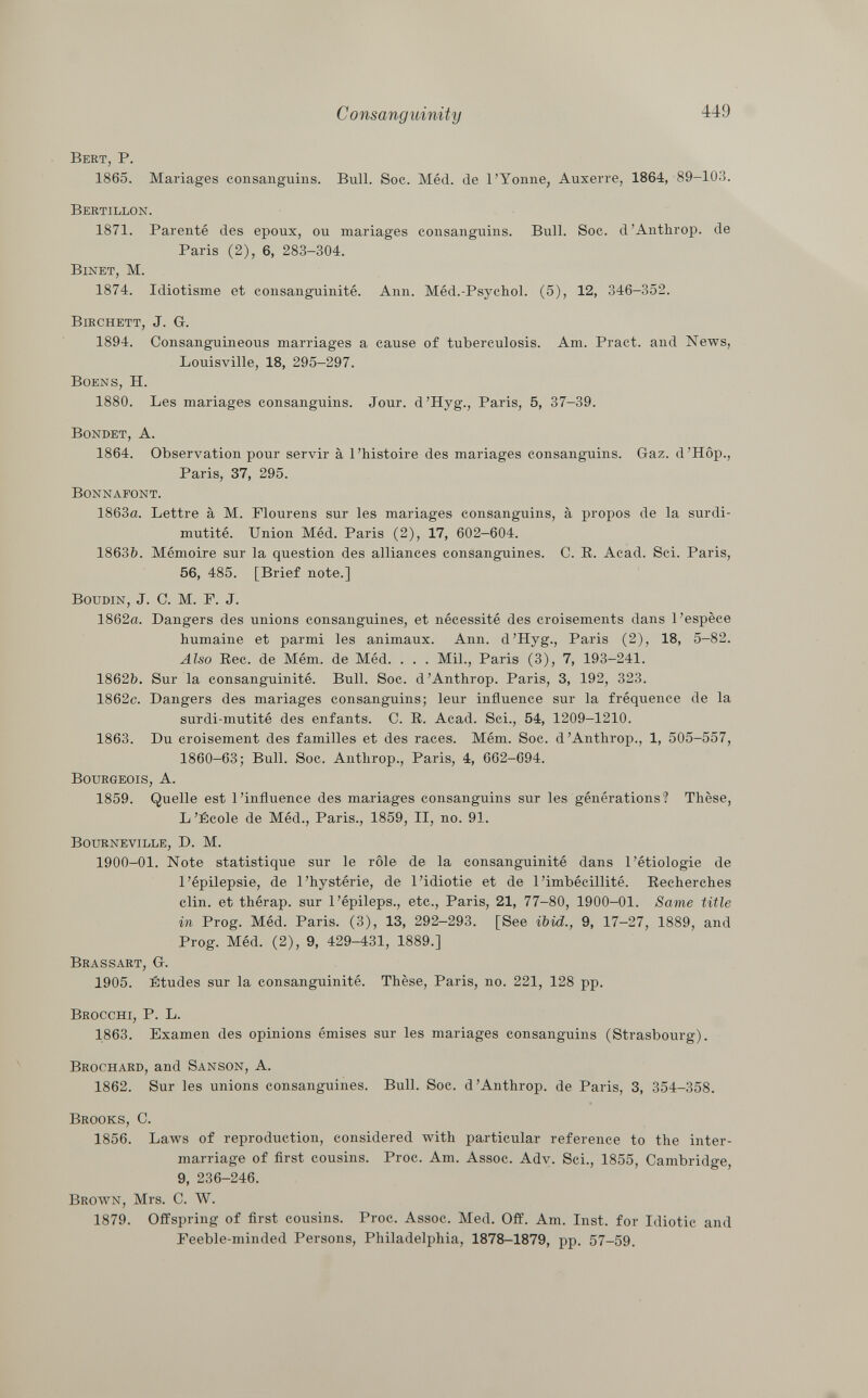 Bebt, P. 1865. Mariages consanguins. Bull. Soc. Méd. de l'Yonne, Auxerre, 1864, 89-103. Bertillon. 1871. Parenté des époux, ou mariages consanguins. Bull. Soc. d'Anthrop. de Paris (2), 6, 283-304. Binet, M. 1874. Idiotisme et consanguinité. Ann. Méd.-Psychol. (5), 12, 346-352. Birchett , J. G. 1894. Consanguineous marriages a cause of tuberculosis. Am. Pract. and News, Louisville, 18, 295-297. Boens, H. 1880. Les mariages consanguins. Jour. d'Hyg., Paris, 5, 37-39. Bondet, A. 1864. Observation pour servir à l'histoire des mariages consanguins. Gaz. d'Hôp., Paris, 37, 295. Bonnafont. 1863a. Lettre à M. Flourens sur les mariages consanguins, à propos de la surdi mutité. Union Méd. Paris (2), 17, 602-604. 1863b. Mémoire sur la question des alliances consanguines. C. R. Acad. Sci. Paris, 56, 485. [Brief note.] Boudin , J. C. M. F. J. 1862a. Dangers des unions consanguines, et nécessité des croisements dans l'espèce humaine et parmi les animaux. Ann. d'Hyg., Paris (2), 18, 5-82. Also Ree. de Mém. de Méd. . . . Mil., Paris (3), 7, 193-241. 1862b. Sur la consanguinité. Bull. Soc. d'Anthrop. Paris, 3, 192, 323. 1862c. Dangers des mariages consanguins; leur influence sur la fréquence de la surdi-mutité des enfants. C. R. Acad. Sci., 54, 1209-1210. 1863. Du croisement des familles et des races. Mém. Soc. d'Anthrop., 1, 505-557, 1860-63; Bull. Soc. Anthrop., Paris, 4, 662-694. Bourgeois, A. 1859. Quelle est l'influence des mariages consanguins sur les générations? Thèse, L'École de Méd., Paris., 1859, II, no. 91. Bourneville, D. M. 1900-01. Note statistique sur le rôle de la consanguinité dans l'étiologie de l'épilepsie, de l'hystérie, de l'idiotie et de l'imbécillité. Recherches clin, et thérap. sur l'épileps., etc., Paris, 21, 77-80, 1900-01. Same title in Prog. Méd. Paris. (3), 13, 292-293. [See ibid., 9, 17-27, 1889, and Prog. Méd. (2), 9, 429-431, 1889.] Brassart, G. 1905. Études sur la consanguinité. Thèse, Paris, no. 221, 128 pp. Brocchi, P. L. 1863. Examen des opinions émises sur les mariages consanguins (Strasbourg). Brochard , and Sanson, A. 1862. Sur les unions consanguines. Bull. Soc. d'Anthrop. de Paris, 3, 354-358. Brooks, C. 1856. Laws of reproduction, considered with particular reference to the inter marriage of first cousins. Proc. Am. Assoc. Adv. Sci., 1855, Cambridge, 9, 236-246. Brown , Mrs. C. W. 1879. Offspring of first cousins. Proc. Assoc. Med. Off. Am. Inst, for Idiotic and Feeble-minded Persons, Philadelphia, 1878-1879, pp. 57-59.