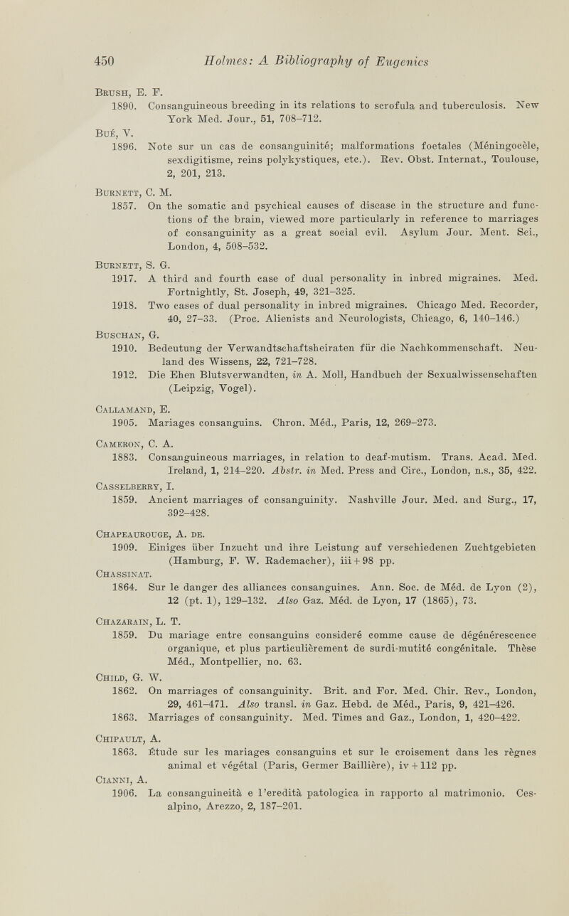 Brush , E. F. 1890. Consanguineous breeding in its relations to scrofula and tuberculosis. New York Med. Jour., 51, 708-712. BuÉ, V. 1896. Note sur un cas de consanguinité; malformations foetales (Méningocèle, sexdigitisme, reins polykystiques, etc.). Rev. Obst. Internat., Toulouse, 2, 201, 213. Burnett, O. M. 1857. On the somatic and psychical causes of disease in the structure and func tions of the brain, viewed more particularly in reference to marriages of consanguinity as a great social evil. Asylum Jour. Ment. Sci., London, 4, 508-532. Burnett, S. G. 1917. A third and fourth case of dual personality in inbred migraines. Med. Fortnightly, St. Joseph, 49, 321-325. 1918. Two cases of dual personality in inbred migraines. Chicago Med. Recorder, 40, 27-33. (Proc. Alienists and Neurologists, Chicago, 6, 140-146.) Buschan, G. 1910. Bedeutung der Verwandtschaftsheiraten für die Nachkommenschaft. Neu land des Wissens, 22, 721-728. 1912. Die Ehen Blutsverwandten, in A. Moll, Handbuch der Sexualwissenschaften (Leipzig, Vogel). Callamand , E. 1905. Mariages consanguins. Chron. Méd., Paris, 12, 269-273. Cameron, e. A. 1883. Consanguineous marriages, in relation to deaf-mutism. Trans. Acad. Med. Ireland, 1, 214-220. Abstr. in Med. Press and Circ., London, n.s., 35, 422. Casselberry , I. 1859. Ancient marriages of consanguinity. Nashville Jour. Med. and Surg., 17, 392-428. Chapeaurouge , A. de. 1909. Einiges über Inzucht und ihre Leistung auf verschiedenen Zuchtgebieten (Hamburg, F. W. Rademacher), iii + 98 pp. Chassinat. 1864. Sur le danger des alliances consanguines. Ann. Soc. de Méd. de Lyon (2), 12 (pt. 1), 129-132. Also Gaz. Méd. de Lyon, 17 (1865), 73. Chazarain , L. T. 1859. Du mariage entre consanguins consideré comme cause de dégénérescence organique, et plus particulièrement de surdi-mutité congénitale. Thèse Méd., Montpellier, no. 63. Child, G. W. 1862. On marriages of consanguinity. Brit, and For. Med. Chir. Rev., London, 29, 461-471. Also transi, in Gaz. Hebd. de Méd., Paris, 9, 421-426. 1863. Marriages of consanguinity. Med. Times and Gaz., London, 1, 420-422. Chipault , A. 1863. Étude sur les mariages consanguins et sur le croisement dans les règnes animal et végétal (Paris, Germer Baillière), iv + 112 pp. Cianni , A. 1906. La consanguineità e l'eredità patologica in rapporto al matrimonio. Ces- alpino, Arezzo, 2, 187-201.