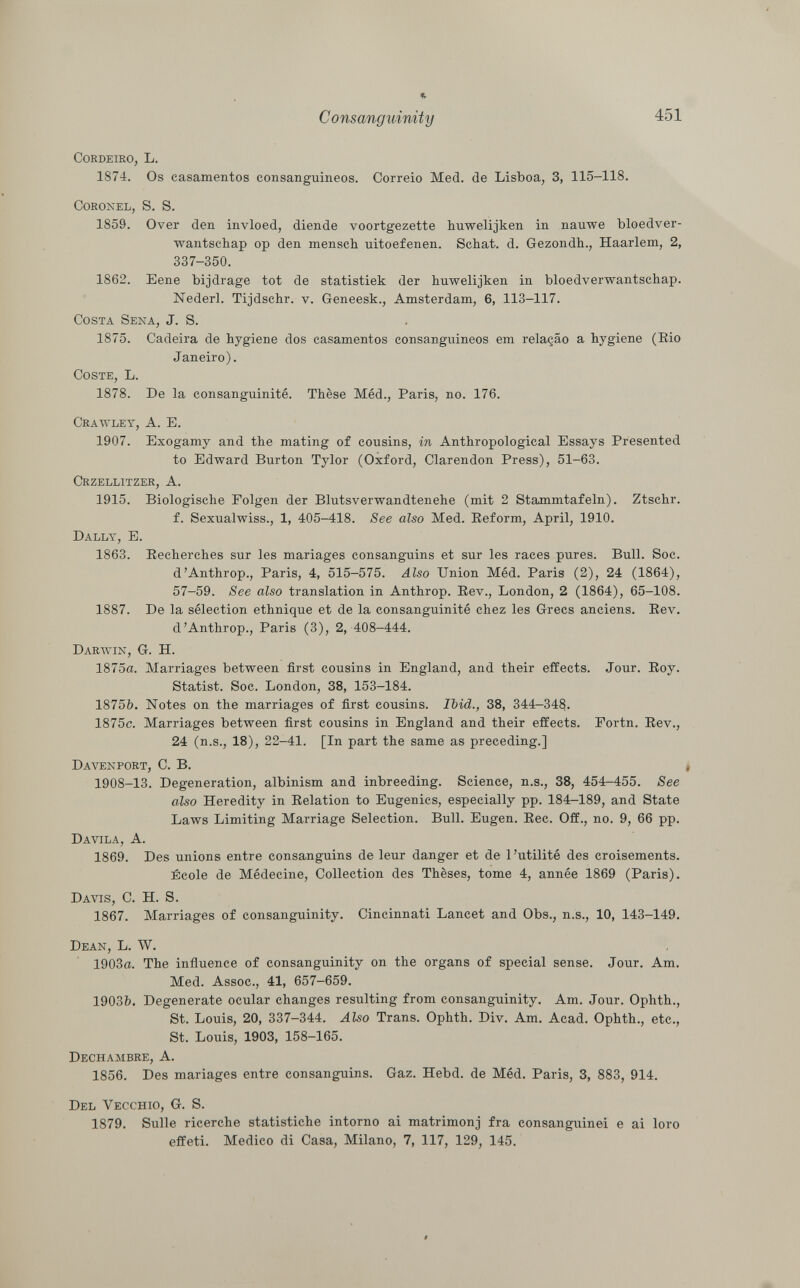 * C onsanguinity 451 cordeiro, L. 1874. Os casamentos consanguíneos. Correio Med. de Lisboa, 3, 115-118. Coronel, S. S. 1859. Over den invloed, diende voortgezette huwelijken in nauwe bloedver- wantschap op den mensch uitoefenen. Schat. d. Gezondh., Haarlem, 2, 337-350. 1862. Eene bijdrage tot de statistiek der huwelijken in bloedverwantschap. Nederl. Tijdschr. v. Geneesk., Amsterdam, 6, 113-117. Costa Sena , J. S. 1875. Cadeira de hygiene dos casamentos consanguíneos em relaçâo a hygiene (Rio Janeiro). Coste , L. 1878. De la consanguinité. Thèse Méd., Paris, no. 176. Crawley, A. E. 1907. Exogamy and the mating of cousins, in Anthropological Essays Presented to Edward Burton Tylor (Oxford, Clarendon Press), 51-63. Crzellitzer, A. 1915. Biologische Folgen der Blutsverwandtenehe (mit 2 Stammtafeln). Ztschr. f. Sexualwiss., 1, 405-418. See also Med. Reform, April, 1910. Dally , E. 1863. Recherches sur les mariages consanguins et sur les races pures. Bull. Soc. d'Anthrop., Paris, 4, 515-575. Also Union Méd. Paris (2), 24 (1864), 57-59. See also translation in Anthrop. Rev., London, 2 (1864), 65-108. 1887. De la sélection ethnique et de la consanguinité chez les Grecs anciens. Rev. d'Anthrop., Paris (3), 2, 408-444. Darwin, G. H. 1875a. Marriages between first cousins in England, and their effects. Jour. Roy. Statist. Soc. London, 38, 153-184. 1875&. Notes on the marriages of first cousins. Ibid., 38, 344-34$. 1875c. Marriages between first cousins in England and their effects. Portn. Rev., 24 (n.s., 18), 22-41. [In part the same as preceding.] Davenport , C. B. * 1908-13. Degeneration, albinism and inbreeding. Science, n.s., 38, 454-455. See also Heredity in Relation to Eugenics, especially pp. 184-189, and State Laws Limiting Marriage Selection. Bull. Eugen. Ree. Off., no. 9, 66 pp. Davila, A. 1869. Des unions entre consanguins de leur danger et de l'utilité des croisements. École de Médecine, Collection des Thèses, tome 4, année 1869 (Paris). Davis , C. H. S. 1867. Marriages of consanguinity. Cincinnati Lancet and Obs., n.s., 10, 143-149. Dean , L. W. 1903a. The influence of consanguinity on the organs of special sense. Jour. Am. Med. Assoc., 41, 657-659. 1903ft. Degenerate ocular changes resulting from consanguinity. Am. Jour. Ophth., St. Louis, 20, 337-344. Also Trans. Ophth. Div. Am. Acad. Ophth., etc., St. Louis, 1903, 158-165. Dechambre, A. 1856. Des mariages entre consanguins. Gaz. Hebd. de Méd. Paris, 3, 883, 914. Del Vecchio , G. S. 1879. Sulle ricerche statistiche intorno ai matrimonj fra consanguinei e ai loro effeti. Medico di Casa, Milano, 7, 117, 129, 145.