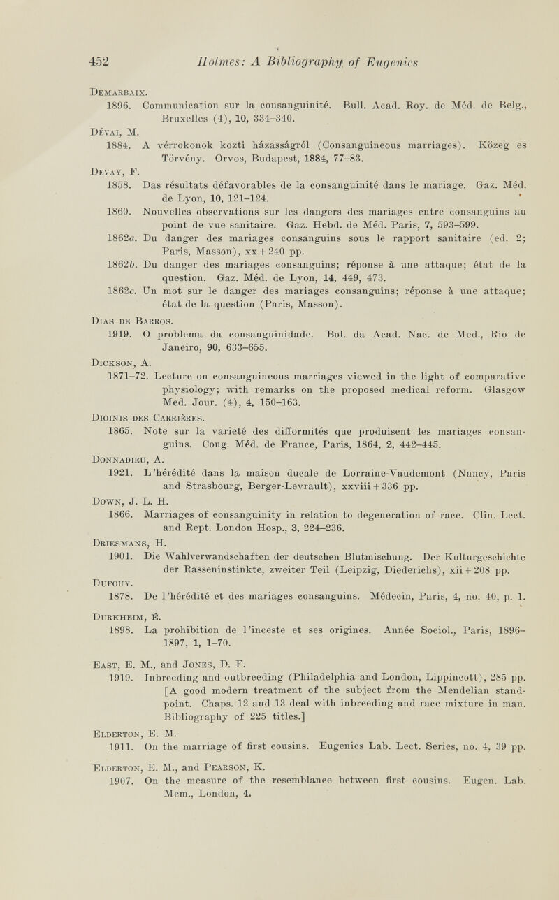 Demarbaix. 1896. Communication sur la consanguinité. Bull. Acad. Roy. de Méd. de Belg., Bruxelles (4), 10, 334-340. Dévai, M. 1884. A vérrokonok kozti házasságról (Consanguineous marriages). Közeg es Tôrvény. Orvos, Budapest, 1884, 77-83. Devay, F. 1858. Das résultats défavorables de la consanguinité dans le mariage. Gaz. Méd. de Lyon, 10, 121-124. 1860. Nouvelles observations sur les dangers des mariages entre consanguins au point de vue sanitaire. Gaz. Hebd. de Méd. Paris, 7, 593-599. 1862ö. Du danger des mariages consanguins sous le rapport sanitaire (ed. 2; Paris, Masson), xx + 240 pp. 1862&. Du danger des mariages consanguins; réponse à une attaque; état de la question. Gaz. Méd. de Lyon, 14, 449, 473. 1862c. Un mot sur le danger des mariages consanguins; réponse à une attaque; état de la question (Paris, Masson). Dias de Barros. 1919. O problema da consanguinidade. Bol. da Acad. Nac. de Med., Bio de Janeiro, 90, 633—655. Dickson, A. 1871-72. Lecture on consanguineous marriages viewed in the light of comparative physiology; with remarks on the proposed medical reform. Glasgow Med. Jour. (4), 4, 150-163. Dioinis des Carrières. 1865. Note sur la varieté des difformités que produisent les mariages consan guins. Cong. Méd. de France, Paris, 1864, 2, 442-445. Donnadieu, A. 1921. L'hérédité dans la maison ducale de Lorraine-Vaudemont (Nancy, Paris and Strasbourg, Berger-Levrault), xxviii + 336 pp. Down , J. L. H. 1866. Marriages of consanguinity in relation to degeneration of race. Clin. Lect. and Rept. London Hosp., 3, 224-236. Driesmans, H. 1901. Die Wahlvei'wandschaften der deutschen Blutmischung. Der Kulturgeschichte der Rasseninstinkte, zweiter Teil (Leipzig, Diederichs), xii-I-208 pp. Dupouy. 1878. De l'hérédité et des mariages consanguins. Médecin, Paris, 4, no. 40, p. 1. Durkheim, e. 1898. La prohibition de l'inceste et ses origines. Année SocioL, Paris, 1896- 1897, 1, 1-70. East, E. M., and Jones, D. F. 1919. Inbreeding and outbreeding (Philadelphia and London, Lippincott), 285 pp. [A good modern treatment of the subject from the Mendelian stand point. Chaps. 12 and 13 deal with inbreeding and race mixture in man. Bibliography of 225 titles.] Elderton, E. M. 1911. On the marriage of first cousins. Eugenics Lab. Lect. Series, no. 4, 39 pp. Elderton, E. M., and Pearson, K. 1907. On the measure of the resemblance between first cousins. Eugen. Lab. Mem., London, 4.