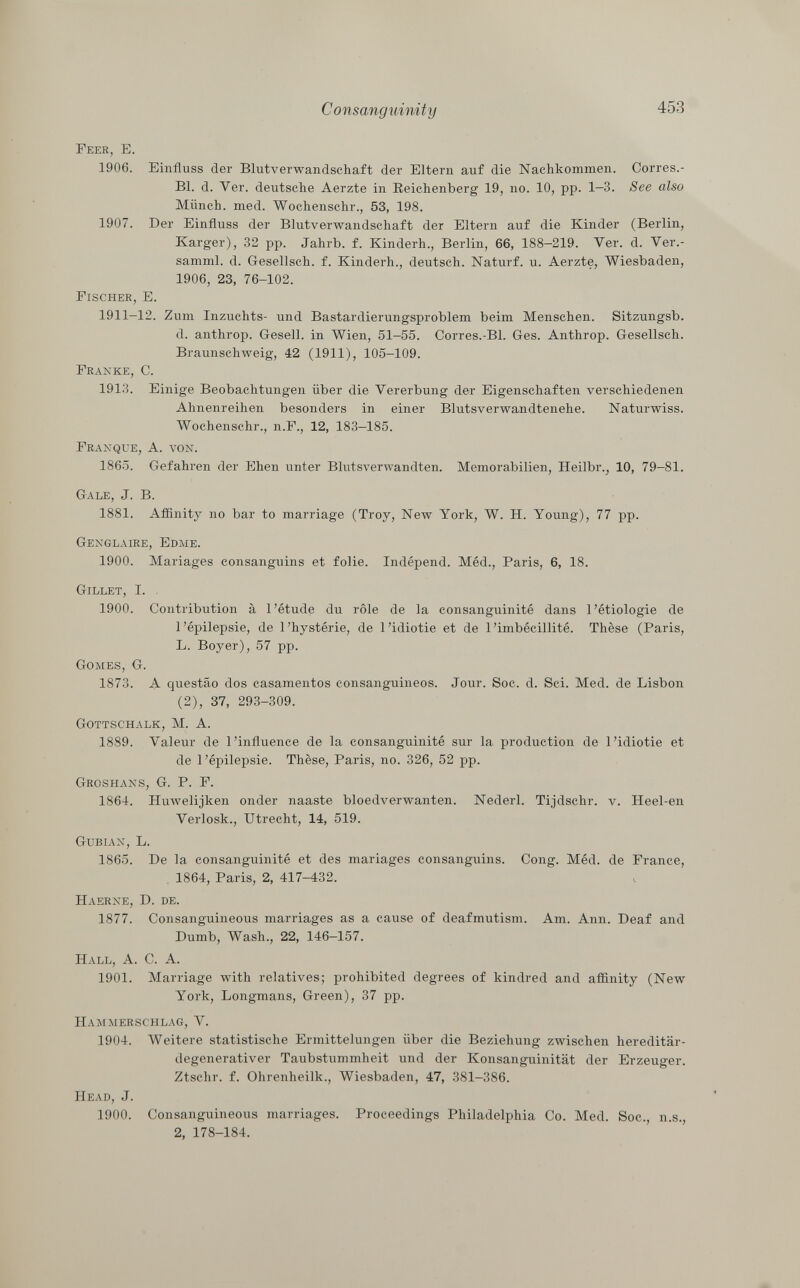 Feer, E. 1906. Einfluss der Blutverwandschaft der Eltern auf die Nachkommen. Corres.- Bl. d. Ver. deutsche Aerzte in Beichenberg 19, no. 10, pp. 1—3. See also Münch, med. Wochenschr., 53, 198. 1907. Der Einfluss der Blutverwandschaft der Eltern auf die Kinder (Berlin, Karger), 32 pp. Jahrb. f. Kinderh., Berlin, 66, 188-219. Ver. d. Ver.- samml. d. Gesellsch. f. Kinderh., deutsch. Naturf. u. Aerzte, Wiesbaden, 1906, 23, 76-102. Fischer, E. 1911-12. Zum Inzuchts- und Bastardierungsproblem beim Menschen. Sitzungsb. d. anthrop. Gesell, in Wien, 51-55. Corres.-Bl. Ges. Anthrop. Gesellsch. Braunschweig, 42 (1911), 105-109. Franke , C. 1913. Einige Beobachtungen über die Vererbung der Eigenschaften verschiedenen Ahnenreihen besonders in einer Blutsverwandtenehe. Naturwiss. Wochenschr., n.F., 12, 183-185. Franque, A. von. 1865. Gefahren der Ehen unter Blutsverwandten. Memorabilien, Heilbr., 10, 79-81. Gale , J. B. 1881. Affinity no bar to marriage (Troy, New York, W. H. Young), 77 pp. Genglaire, Edme. 1900. Mariages consanguins et folie. Indépend. Méd., Paris, 6, 18. Gillet, I. 1900. Contribution à l'étude du rôle de la consanguinité dans l'étiologie de l'épilepsie, de l'hystérie, de l'idiotie et de l'imbécillité. Thèse (Paris, L. Boyer), 57 pp. Gomes, G. 1873. A questao dos casamentos consanguineos. Jour. Soc. d. Sei. Med. de Lisbon (2), 37, 293-309. Gottschalk, M. A. 1889. Valeur de l'influence de la consanguinité sur la production de l'idiotie et de l'épilepsie. Thèse, Paris, no. 326, 52 pp. Groshans, G. P. F. 1864. Huwelijken onder naaste bloedverwanten. Nederl. Tijdschr. v. Heel-en Verlosk., Utrecht, 14, 519. Gubian , L. 1865. De la consanguinité et des mariages consanguins. Cong. Méd. de France, 1864, Paris, 2, 417-432. Haerne, D. de. 1877. Consanguineous marriages as a cause of deafmutism. Am. Ann. Deaf and Dumb, Wash., 22, 146-157. H all , A. C. A. 1901. Marriage with relatives; prohibited degrees of kindred and affinity (New York, Longmans, Green), 37 pp. Hammerschlag , V. 1904. Weitere statistische Ermittelungen über die Beziehung zwischen hereditär- degenerativer Taubstummheit und der Konsanguinität der Erzeuger. Ztschr. f. Ohrenheilk., Wiesbaden, 47, 381-386. Head, J. 1900. Consanguineous marriages. Proceedings Philadelphia Co. Med. Soc., n.s., 2, 178-184.