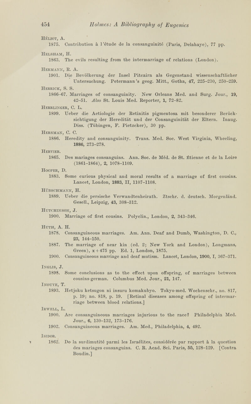 Héliot, A. 1875. Contribution à l'étude de la consanguinité (Paris, Delahaye), 77 pp. Helsham, H. 1863. The evils resulting from the intermarriage of relations (London). Hermann, R. A. 1901. Die Bevölkerung der Insel Pitcairn als Gegenstand wissenschaftlicher Untersuchung. Petermann's geo g. Mitt., Gotha, 47, 225-230, 250-259. Herrick , S. S. 1866-67. Marriages of consanguinity. New Orleans Med. and Surg. Jour., 19, 42-51. Also St. Louis Med. Reporter, 1, 72-82. Herrlinger , C. L. 1899. Ueber die Aetiologie der Retinitis pigmentosa mit besonderer Berück sichtigung der Heredität und der Consanguinität der Eltern. Inaug. Diss. (Tübingen, F. Pietzcker), 30 pp. Hersman , C. C. 1886. Heredity and consanguinity. Trans. Med. Soc. West Virginia, Wheeling, 1886, 273-278. Hervier. 1865. Des mariages consanguins. Ann. Soc. de Méd. de St. Etienne et de la Loire (1861-1864), 2, 1078-1109. Hooper, D. 1883. Some curious physical and moral results of a marriage of first cousins. Lancet, London, 1883, II, 1107-1108. Hübschmann, H. 1889. Ueber die persische Verwandtenheirath. Ztschr. d. deutsch. Morgenland. Gesell., Leipzig, 43, 308-312. Hutchinson , J. 1900. Marriage of first cousins. Polyclin., London, 2, 343-346. Huth, A. H. 1878. Consanguineous marriages. Am. Ann. Deaf and Dumb, Washington, D. C., 23, 144-150. 1887. The marriage of near kin (ed. 2; New York and London), Longmans, Green), x + 475 pp. Ed. 1, London, 1875. 1900. Consanguineous marriage and deaf mutism. Lancet, London, 1900, I, 367-371. Inglis , J. 1898. Some conclusions as to the effect upon offspring, of marriages between cousins-german. Columbus Med. Jour., 21, 147. Inouye, T. 1893. Hetjoku ketsugon ni insuru komakubyo. Tokyo-med. Wochenschr., no. 817, p. 19; no. 818, p. 19. [Retinal diseases among offspring of intermar riage between blood relations.] Irwell, L. 1900. Are consanguineous marriages injurious to the race? Philadelphia Med. Jour., 6, 130-132, 173-176. 1902. Consanguineous marriages. Am. Med., Philadelphia, 4, 492. Isidor. t 1862. De la surdimutité parmi les Israélites, considérée par rapport à la question des mariages consanguins. C. R. Acad. Sci. Paris, 55, 128-129. [Contra Boudin.]