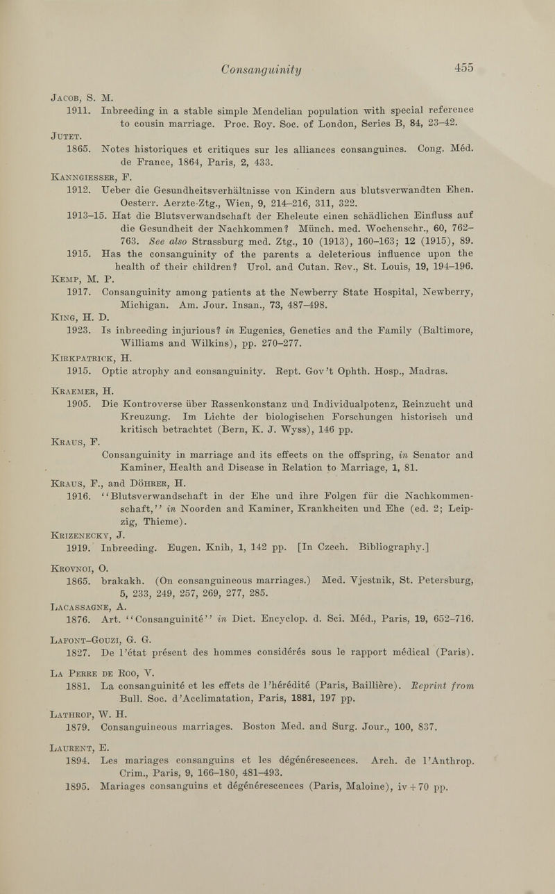 Jacob, S. M. 1911. Inbreeding in a stable simple Mendelian population with special reference to cousin marriage. Proc. Roy. Soc. of London, Series B, 84, 23-42. jutet. 1865. Notes historiques et critiques sur les alliances consanguines. Cong. Méd. de Trance, 1864, Paris, 2, 433. K anngiesser , F. 1912. Ueber die Gesundheitsverhältnisse von Kindern aus blutsverwandten Ehen. Oesterr. Aerzte-Ztg., Wien, 9, 214-216, 311, 322. 1913-15. Hat die Blutsverwandschaft der Eheleute einen schädlichen Einfluss auf die Gesundheit der Nachkommen? Münch, med. Wochenschr., 60, 762- 763. See also Strassburg med. Ztg., 10 (1913), 160-163; 12 (1915), 89. 1915. Has the consanguinity of the parents a deleterious influence upon the health of their children? Urol, and Cutan. Rev., St. Louis, 19, 194-196. Kemp, M. P. 1917. Consanguinity among patients at the Newberry State Hospital, Newberry, Michigan. Am. Jour. Insan., 73, 487-498. King, H. D. 1923. Is inbreeding injurious? in Eugenics, Genetics and the Family (Baltimore, Williams and Wilkins), pp. 270-277. Kirkpatrick, H. 1915. Optic atrophy and consanguinity. Rept. Gov't Ophth. Hosp., Madras. Kraemer , H. 1905. Die Kontroverse über Rassenkonstanz und Individualpotenz, Reinzucht und Kreuzung. Im Lichte der biologischen Forschungen historisch und kritisch betrachtet (Bern, K. J. Wyss), 146 pp. Kraus, F. Consanguinity in marriage and its effects on the offspring, in Senator and Kaminer, Health and Disease in Relation to Marriage, 1, 81. Kraus , F., and Döhrer, H. 1916.  Blutsverwandschaft in der Ehe und ihre Folgen für die Nachkommen schaft, in Noorden and Kaminer, Krankheiten und Ehe (ed. 2; Leip zig, Thieme). Krizenecky , J. 1919. Inbreeding. Eugen. Knih, 1, 142 pp. [In Czech. Bibliography.] Krovnoi, O. 1865. brakakh. (On consanguineous marriages.) Med. Yjestnik, St. Petersburg, 5, 233, 249, 257, 269, 277, 285. Lacassagne, A. 1876. Art. Consanguinité in Diet. Encyclop. d. Sci. Méd., Paris, 19, 652-716. Lafont-Gouzi, G. G. 1827. De l'état présent des hommes considérés sous le rapport médical (Paris). La Perre de Roo, Y. 1881. La consanguinité et les effets de l'hérédité (Paris, Baillière). Reprint from Bull. Soc. d'Acclimatation, Paris, 1881, 197 pp. Lathrop , W. H. 1879. Consanguineous marriages. Boston Med. and Surg. Jour., 100, 837. Laurent , E. 1894. Les mariages consanguins et les dégénérescences. Arch, de l'Anthrop. Crim., Paris, 9, 166-180, 481-493. 1895. Mariages consanguins et dégénérescences (Paris, Maloine), iv + 70 pp.