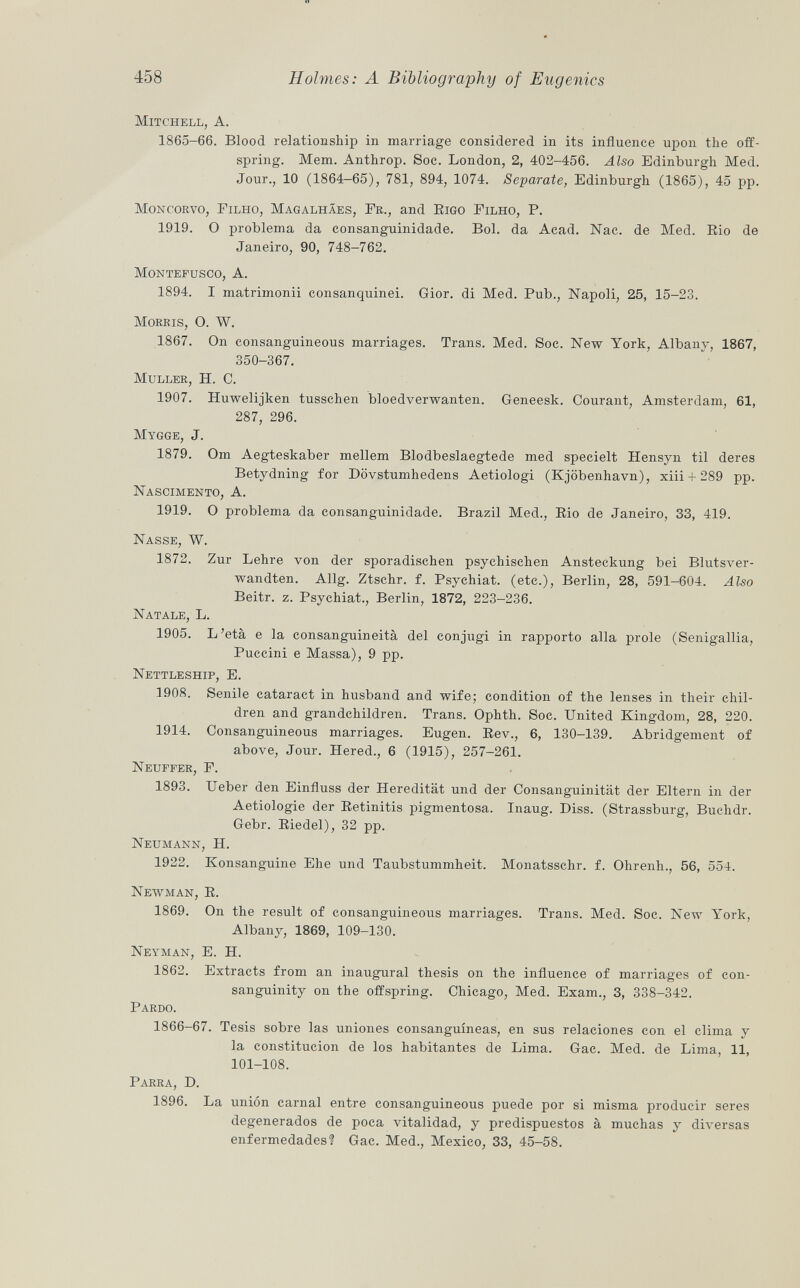 Mitchell, A. 1865-66. Blood relationship in marriage considered in its influence upon the off spring. Mem. Anthrop. Soc. London, 2, 402-456. Also Edinburgh Med. Jour., 10 (1864-65), 781, 894, 1074. Separate, Edinburgh (1865), 45 pp. Moncorvo, Filho, Magalhäes, Fr ., and B igo Filho , B. 1919. O problema da consanguinidade. Bol. da Acad. Nac. de Med. Rio de Janeiro, 90, 748-762. Montefusco , A. 1894. I matrimonii consanquinei. Gior. di Med. Bub., Napoli, 25, 15-23. Morris, O. W. 1867. On consanguineous marriages. Trans. Med. Soc. New York, Albany, 1867, 350-367. Muller , H. C. 1907. Huwelijken tusschen bloedverwanten. Geneesk. Courant, Amsterdam, 61, 287, 296. Mygge , J. 1879. Om Aegteskaber mellem Blodbeslaegtede med specielt Hensyn til deres Betydning for Dövstumhedens Aetiologi (Kjöbenhavn), xiii + 289 pp. Nascimento , A. 1919. O problema da consanguinidade. Brazil Med., Rio de Janeiro, 33, 419. Nasse, W. 1872. Zur Lehre von der sporadischen psychischen Ansteckung bei Blutsver wandten. Allg. Ztschr. f. Bsychiat. (etc.), Berlin, 28, 591-604. Also Beitr. z. Bsychiat., Berlin, 1872, 223-236. Natale , L. 1905. L'età e la consanguineità del conjugi in rapporto alla prole (Senigallia, Buccini e Massa), 9 pp. Nettleship, E. 1908. Senile cataract in husband and wife; condition of the lenses in their chil dren and grandchildren. Trans. Ophth. Soc. United Kingdom, 28, 220. 1914. Consanguineous marriages. Eugen. Rev., 6, 130-139. Abridgement of above, Jour. Hered., 6 (1915), 257-261. Neuffer, F. 1893. Ueber den Einfluss der Heredität und der Consanguinität der Eltern in der Aetiologie der Retinitis pigmentosa. Inaug. Diss. (Strassburg, Buchdr. Gebr. Riedel), 32 pp. Neumann, H. 1922. Konsanguine Ehe und Taubstummheit. Monatsschr. f. Ohrenh., 56, 554. Newman, R. 1869. On the result of consanguineous marriages. Trans. Med. Soc. New York, Albany, 1869, 109-130. Neyman, E. H. 1862. Extracts from an inaugural thesis on the influence of marriages of con sanguinity on the offspring. Chicago, Med. Exam., 3, 338-342. Bardo. 1866-67. Tesis sobre las uniones consanguíneas, en sus relaciones con el clima y la constitución de los habitantes de Lima. Gac. Med. de Lima, 11, 101-108. Barra, D. 1896. La unión carnal entre consanguineous puede por si misma producir seres degenerados de poca vitalidad, y predispuestos à muchas y diversas enfermedades? Gac. Med., Mexico, 33, 45-58.