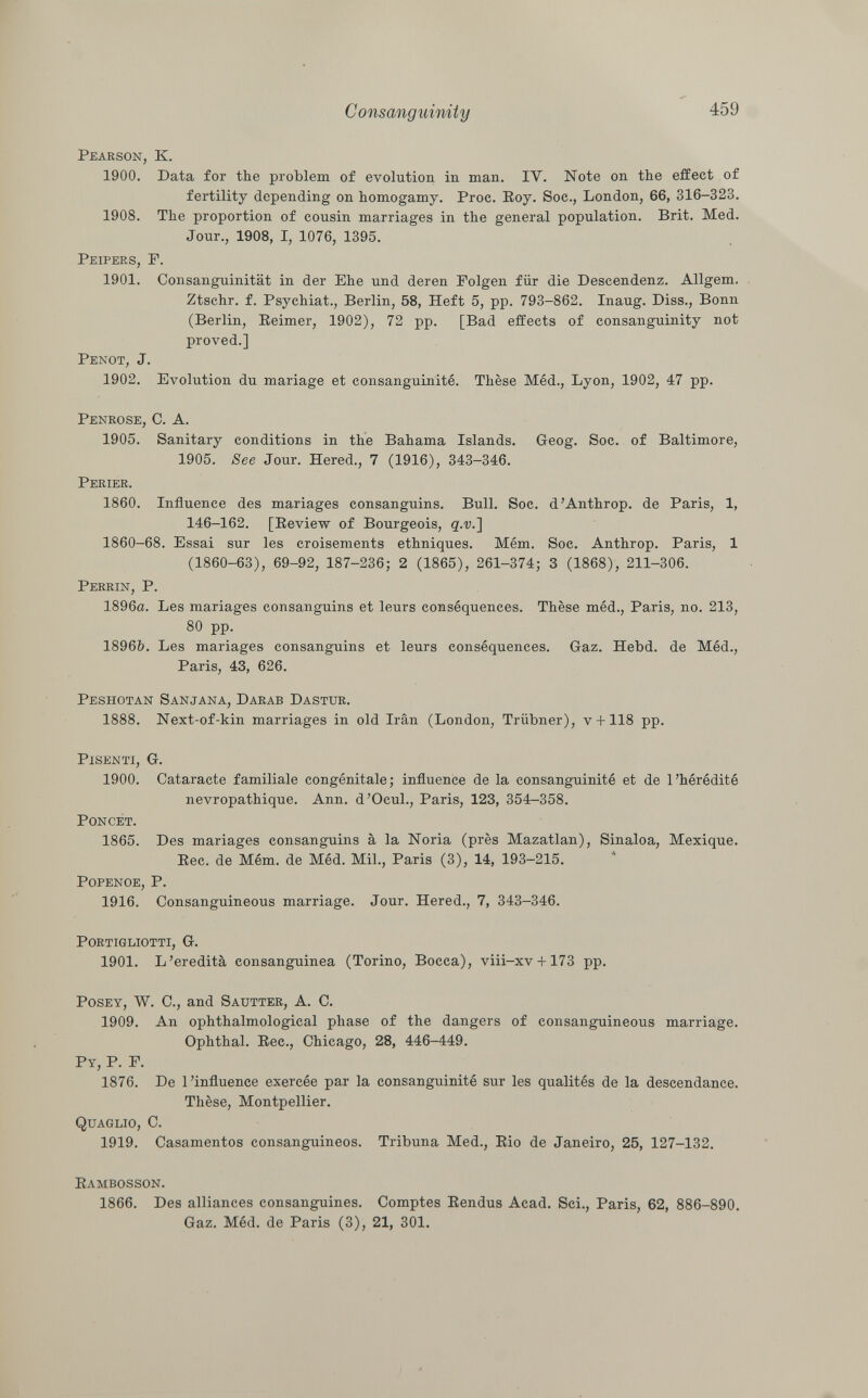 Pearson, K. 1900. Data for the problem of evolution in man. IV. Note on the effect of fertility depending on homogamy. Proc. Roy. Soc., London, 66, 316-323. 1908. The proportion of cousin marriages in the general population. Brit. Med. Jour., 1908, I, 1076, 1395. Peipers, P. 1901. Consanguinität in der Ehe und deren Folgen für die Descendenz. Allgem. Ztschr. f. Psychiat., Berlin, 58, Heft 5, pp. 793-862. Inaug. Diss., Bonn (Berlin, Reimer, 1902), 72 pp. [Bad effects of consanguinity not proved.] Penot , J. 1902. Evolution du mariage et consanguinité. Thèse Méd., Lyon, 1902, 47 pp. Penrose, C. A. 1905. Sanitary conditions in the Bahama Islands. Geog. Soc. of Baltimore, 1905. See Jour. Hered., 7 (1916), 343-346. Perier. 1860. Influence des mariages consanguins. Bull. Soc. d'Anthrop. de Paris, 1, 146-162. [Review of Bourgeois, q.v.~\ 1860-68. Essai sur les croisements ethniques. Mém. Soc. Anthrop. Paris, 1 (1860-63), 69-92, 187-236; 2 (1865), 261-374; 3 (1868), 211-306. Perrin, P. 1896a. Les mariages consanguins et leurs conséquences. Thèse méd., Paris, no. 213, 80 pp. 1896Ò. Les mariages consanguins et leurs conséquences. Gaz. Hebd. de Méd., Paris, 43, 626. Peshotan Sanjana, Darab Dastur. 1888. Next-of-kin marriages in old Irán (London, Trübner), v +118 pp. Pisenti, G. 1900. Cataracte familiale congénitale; influence de la consanguinité et de l'hérédité nevropathique. Ann. d'Ocul., Paris, 123, 354-358. Poncet. 1865. Des mariages consanguins à la Noria (près Mazatlan), Sinaloa, Mexique. Ree. de Mém. de Méd. Mil., Paris (3), 14, 193-215. Popenoe, P. 1916. Consanguineous marriage. Jour. Hered., 7, 343-346. portigliotti, G. 1901. L'eredità consanguinea (Torino, Bocca), viii-xv +173 pp. Posey, W. C., and Sautter , A. C. 1909. An ophthalmological phase of the dangers of consanguineous marriage. Ophthal. Ree., Chicago, 28, 446-449. P y , P. F. 1876. De l'influence exercée par la consanguinité sur les qualités de la descendance. Thèse, Montpellier. Quaglio, C. 1919. Casamentos consanguineos. Tribuna Med., Rio de Janeiro, 25, 127-132. Rambosson. 1866. Des alliances consanguines. Comptes Rendus Acad. Sci., Paris, 62, 886-890. Gaz. Méd. de Paris (3), 21, 301.