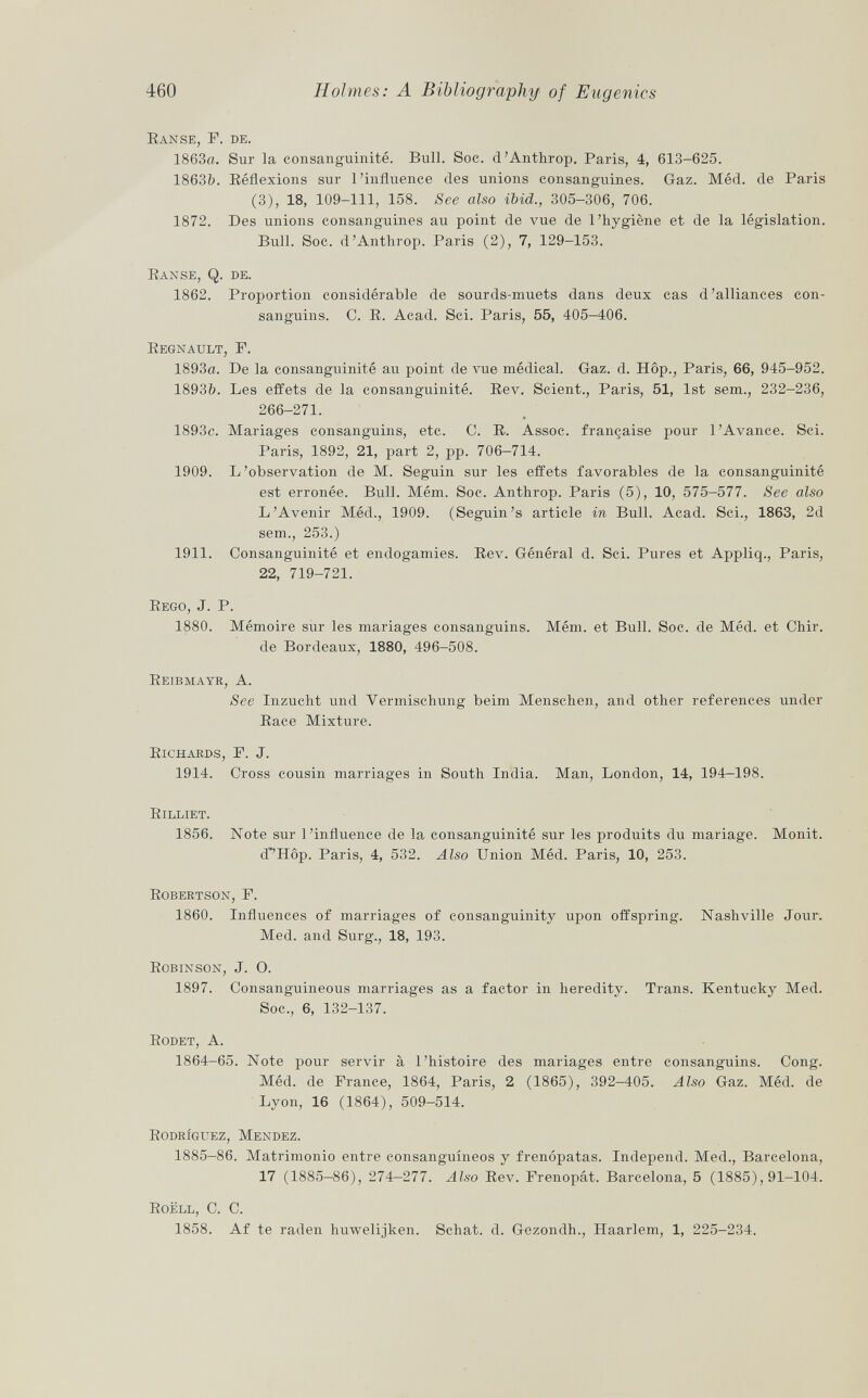 Eanse, F. de. 1863a. Sur la consanguinité. Bull. Soc. d'Anthrop. Paris, 4, 613-625. 1863fr. Réflexions sur l'influence des unions consanguines. Gaz. Méd. de Paris (3), 18, 109-111, 158. See also ibid., 305-306, 706. 1872. Des unions consanguines au point de vue de l'hygiène et de la législation. Bull. Soc. d'Anthrop. Paris (2), 7, 129-153. Eanse, Q. de. 1862. Proportion considérable de sourds-muets dans deux cas d'alliances con sanguins. C. E. Acad. Sci. Paris, 55, 405-406. Eegnault, F. 1893a. De la consanguinité au point de vue médical. Gaz. d. Hôp., Paris, 66, 945-952. 1893&. Les effets de la consanguinité. Eev. Scient., Paris, 51, 1st sem., 232-236, 266-271. 1893c. Mariages consanguins, etc. C. R. Assoc. française pour l'Avance. Sci. Paris, 1892, 21, part 2, pp. 706-714. 1909. L'observation de M. Seguin sur les effets favorables de la consanguinité est erronée. Bull. Mém. Soc. Anthrop. Paris (5), 10, 575-577. See also L'Avenir Méd., 1909. (Seguin's article in Bull. Acad. Sci., 1863, 2d sem., 253.) 1911. Consanguinité et endogamies. Eev. Général d. Sci. Pures et Appliq., Paris, 22, 719-721. Eego, J. P. 1880. Mémoire sur les mariages consanguins. Mém. et Bull. Soc. de Méd. et Chir. de Bordeaux, 1880, 496-508. Eeibmayr, A. See Inzucht und Vermischung beim Menschen, and other references under Eace Mixture. Eichards, F. J. 1914. Cross cousin marriages in South India. Man, London, 14, 194-198. Eilliet. 1856. Note sur l'influence de la consanguinité sur les produits du mariage. Monit. d'^Hôp. Paris, 4, 532. Also Union Méd. Paris, 10, 253. E obertson , F. 1860. Influences of marriages of consanguinity upon offspring. Nashville Jour. Med. and Surg., 18, 193. Bobinson, J. O. 1897. Consanguineous marriages as a factor in heredity. Trans. Kentucky Med. Soc., 6, 132-137. Bodet, A. 1864-65. Note pour servir à l'histoire des mariages entre consanguins. Cong. Méd. de France, 1864, Paris, 2 (1865), 392-405. Also Gaz. Méd. de Lyon, 16 (1864), 509-514. Bodrîguez, Mendez. 1885-86. Matrimonio entre consanguíneos y frenópatas. Independ. Med., Barcelona, 17 (1885-86), 274-277. Also Eev. Frenopát. Barcelona, 5 (1885), 91-104. Boëll, C. C. 1858. Af te raden huwelijken. Schat. d. Gezondh., Haarlem, 1, 225—234.