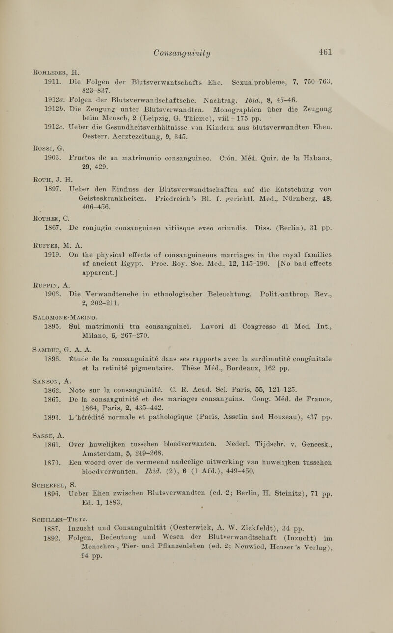 Rohleder, H. 1911. Die Folgen der Blutsverwantschafts Ehe. Sexualprobleme, 7, 750-763, 823-837. 1912a. Folgen der Blutsverwandschaftsehe. Nachtrag. Ibid., 8, 45-46. 1912&. Die Zeugung unter Blutsverwandten. Monographien über die Zeugung beim Mensch, 2 (Leipzig, G. Thieme), viii + 175 pp. 1912c. Ueber die Gesundheitsverhältnisse von Kindern aus blutsverwandten Ehen. Oesterr. Aerztezeitung, 9, 345. Rossi, G. 1903. Eructos de un matrimonio consanguineo. Crón. Méd. Quir. de la Habana, 29, 429. Roth, J. H. 1897. Ueber den Einfluss der Blutsverwandtschaften auf die Entstehung von Geisteskrankheiten. Friedreich 's Bl. f. gerichtl. Med., Nürnberg, 48, 406-456. Rother, C. 1867. De conjugio consanguineo vitiisque exeo oriundis. Diss. (Berlin), 31 pp. Ruffer, M. A. 1919. On the physical effects of consanguineous marriages in the royal families of ancient Egypt. Proc. Roy. Soc. Med., 12, 145-190. [No bad effects apparent.] Ruppin, A. 1903. Die Verwandtenehe in ethnologischer Beleuchtung. Polit.-anthrop. Rev., 2, 202-211. Salomone-Marino. 1895. Sui matrimonii tra consanguinei. Lavori di Congresso di Med. Int., Milano, 6, 267-270. Sambuc, G. A. A. 1896. Étude de la consanguinité dans ses rapports avec la surdimutité congénitale et la retinité pigmentaire. Thèse Méd., Bordeaux, 162 pp. Sanson, A. 1862. Note sur la consanguinité. C. R. Acad. Sci. Paris, 55, 121-125. 1865. De la consanguinité et des mariages consanguins. Cong. Méd. de France, 1864, Paris, 2, 435-442. 1893. L'hérédité normale et pathologique (Paris, Asselin and Houzeau), 437 pp. Sasse , A. 1861. Over huwelijken tusschen bloedverwanten. Nederl. Tijdschr. v. Geneesk., Amsterdam, 5, 249-268. 1870. Een woord over de vermeend nadeelige uitwerking van huwelijken tusschen bloedverwanten. Ibid. (2), 6 (1 Afd.), 449-450. Scherbel, S. 1896. Ueber Ehen zwischen Blutsverwandten (ed. 2; Berlin, H. Steinitz), 71 pp. Ed. 1, 1883. Schiller-Tietz. 1887. Inzucht und Consanguinität (Oesterwick, A. W. Zickfeldt), 34 pp. 1892. Folgen, Bedeutung und Wesen der Blutverwandtschaft (Inzucht) im Menschen-, Tier- und Pflanzenleben (ed. 2; Neuwied, Heuser's Verlag), 94 pp.