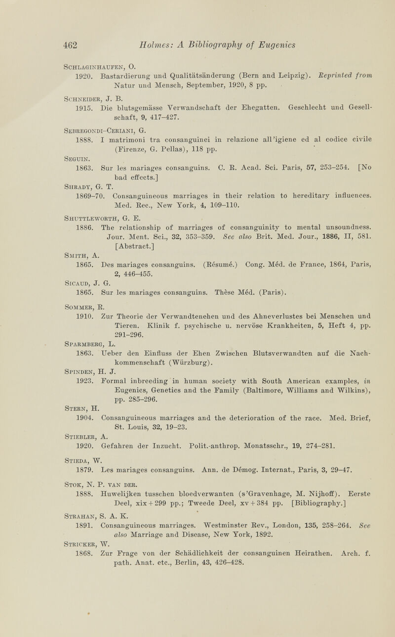 schlaginhaufen, 0. 1920. Bastardierung und Qualitätsänderung (Bern and Leipzig). Eeprinted from Natur und Mensch, September, 1920, 8 pp. Schneider , J. B. 1915. Die blutsgemässe Verwandschaft der Ehegatten. Geschlecht und Gesell schaft, 9, 417-427. Sebregondi-Ceriani, G. 1888. I matrimoni tra consanguinei in relazione all'igiene ed al codice civile (Firenze, G. Pellas), 118 pp. Seguin. 1863. Sur les mariages consanguins. C. E. Acad. Sci. Paris, 57, 253-254. [No bad effects.] Shrady, G. T. 1869-70. Consanguineous marriages in their relation to hereditary influences. Med. Ree., New York, 4, 109-110. Shuttleworth, G. E. 1886. The relationship of marriages of consanguinity to mental unsoundness. Jour. Ment. Sci., 32, 353-359. See also Brit. Med. Jour., 1886, II, 581. [Abstract.] Smith , A. 1865. Des mariages consanguins. (Résumé.) Cong. Méd. de France, 1864, Paris, 2, 446-455. slcaud, J. G. 1865. Sur les mariages consanguins. Thèse Méd. (Paris). Sommer , R. 1910. Zur Theorie der Yerwandtenehen und des Ahneverlustes bei Menschen und Tieren. Klinik f. psychische u. nervöse Krankheiten, 5, Heft 4, pp. 291-296. Sparmberg , L. 1863. Ueber den Einfluss der Ehen Zwischen Blutsverwandten auf die Nach kommenschaft (Würzburg). Spinden , H. J. 1923. Formal inbreeding in human society with South American examples, in Eugenics, Genetics and the Family (Baltimore, Williams and Wilkins), pp. 285-296. Stern , H. 1904. Consanguineous marriages and the deterioration of the race. Med. Brief, St. Louis, 32, 19-23. Stiebler , A. 1920. Gefahren der Inzucht. Polit.-anthrop. Monatsschr., 19, 274-281. Stieda , W. 1879. Les mariages consanguins. Ann. de Démog. Internat., Paris, 3, 29-47. Stok , N. P. van der. 1888. Huwelijken tusschen bloedverwanten (s'Gravenhage, M. Nijhoff). Eerste Deel, xix +299 pp.; Tweede Deel, xv + 384 pp. [Bibliography.] Strahan, S. A. K. 1891. Consanguineous marriages. Westminster Rev., London, 135, 258-264. See also Marriage and Disease, New York, 1892. Stricker , W. 1868. Zur Frage von der Schädlichkeit der consanguinen Heirathen. Arch. f. path. Anat. etc., Berlin, 43, 426-428.