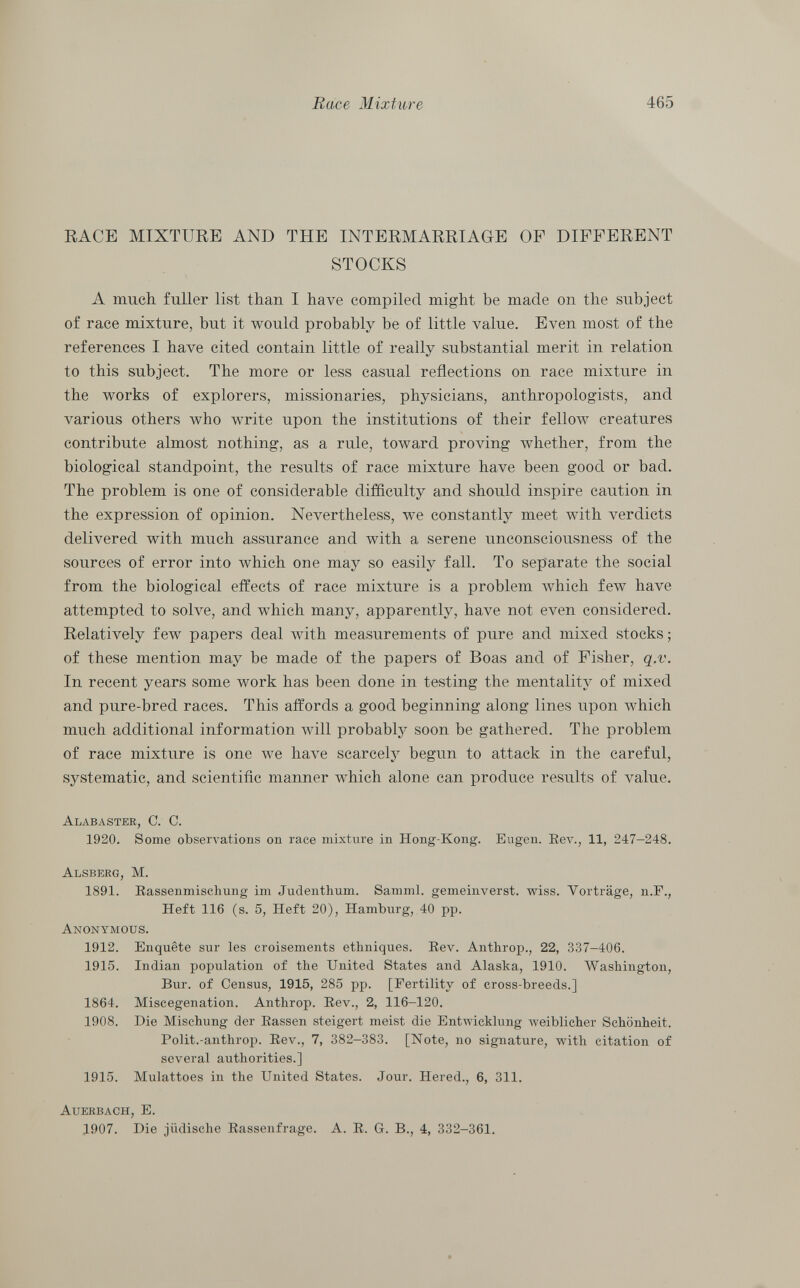 RACE MIXTURE AND THE INTERMARRIAGE OP DIFFERENT STOCKS A much fuller list than I have compiled might be made on the subject of race mixture, but it would probably be of little value. Even most of the references I have cited contain little of really substantial merit in relation to this subject. The more or less casual reflections on race mixture in the works of explorers, missionaries, physicians, anthropologists, and various others who write upon the institutions of their fellow creatures contribute almost nothing, as a rule, toward proving whether, from the biological standpoint, the results of race mixture have been good or bad. The problem is one of considerable difficulty and should inspire caution in the expression of opinion. Nevertheless, we constantly meet with verdicts delivered with much assurance and with a serene unconsciousness of the sources of error into which one may so easily fall. To separate the social from the biological effects of race mixture is a problem which few have attempted to solve, and which many, apparently, have not even considered. Relatively few papers deal with measurements of pure and mixed stocks ; of these mention may be made of the papers of Boas and of Fisher, q.v. In recent years some work has been done in testing the mentality of mixed and pure-bred races. This affords a good beginning along lines upon which much additional information will probably soon be gathered. The problem of race mixture is one we have scarcely begun to attack in the careful, systematic, and scientific manner which alone can produce results of value. Alabaster, C. C. 1920. Some observations 011 race mixture in Hong-Kong. Engen. Bev., 11, 247—248. Alsberg, M. 1891. Rassenmischung im Judenthum. Samml. gemeinverst. wiss. Vorträge, n.F., Heft 116 (s. 5, Heft 20), Hamburg, 40 pp. Anonymous. 1912. Enquête sur les croisements ethniques. Rev. Anthrop., 22, 337-406. 1915. Indian population of the United States and Alaska, 1910. Washington, Bur. of Census, 1915, 285 pp. [Fertility of cross-breeds.] 1864. Miscegenation. Anthrop. Rev., 2, 116-120. 1908. Die Mischung der Rassen steigert meist die Entwicklung weiblicher Schönheit. Polit.-anthrop. Rev., 7, 382-383. [Note, no signature, with citation of several authorities.] 1915. Mulattoes in the United States. Jour. Hered., 6, 311. Auerbach, E. 1907. Die jüdische Rassenfrage. A. R. G. B., 4, 332-361.