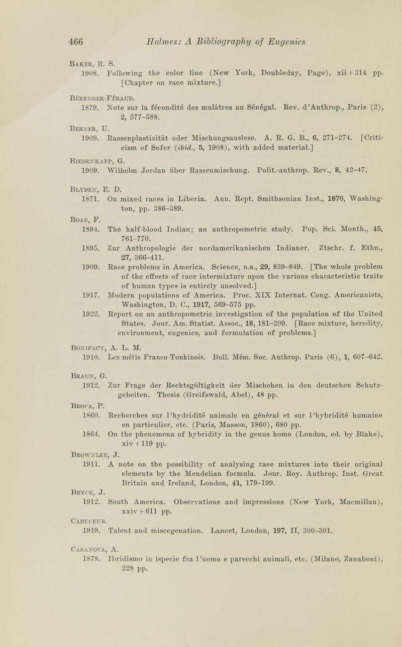 Baker, E. S. 1908. Following the color line (New York, Doubleday, Page), xii + 314 pp. [Chapter on race mixture.] bérenger-férattd. 1879. Note sur la fécondité des mulâtres au Sénégal. Eev. d'Anthrop., Paris (2), 2, 577-588. Berner, U. 1909. Rassenplastizität oder Mischungsauslese. A. E. G. B., 6, 271-274. [Criti cism of Sofer (ibid., 5, 1908), with added material.] Biedenkapp, G. 1909. Wilhelm Jordan iiber Eassenmischung. Polit.-anthrop. Eev., 8, 42-47. Blyden, E. D. 1871. On mixed races in Liberia. Ann. Eept. Smithsonian Inst., 1870, Washing ton, pp. 386-389. Boas, F. 1894. The half-blood Indian; an anthropometric study. Pop. Sci. Month., 45, 761-770. 1895. Zur Anthropologie der nordamerikanischen Indianer. Ztschr. f. Ethn., 27, 366-411. 1909. Eace problems in America. Science, n.s., 29, 839-849. [The whole problem of the effects of race intermixture upon the various characteristic traits of human types is entirely unsolved.] 1917. Modern populations of America. Proc. XIX Internat. Cong. Americanists, Washington, D. C., 1917, 569-575 pp. 1922. Eeport on an anthropometric investigation of the population of the United States. Jour. Am. Statist. Assoc., 18, 181-209. [Eace mixture, heredity, environment, eugenics, and formulation of problems.] Bonifacy, A. L. M. 1910. Les métis Franco-Tonkinois. Bull. Mém. Soc. Anthrop. Paris (6), 1, 607-642. Braun, G. 1912. Zur Frage der Eechtsgiiltigkeit der Mischehen in den deutschen Schutz- gebeiten. Thesis (Greifswald, Abel), 48 pp. Broca, P. 1860. Eecherches sur l'hydridité animale en général et sur l'hybridité humaine en particulier, etc. (Paris, Masson, 1860), 680 pp. 1864. On the phenomena of hybridity in the genus homo (London, ed. by Blake), xiv +119 pp. Brownlee, J. 1911. A note on the possibility of analysing race mixtures into their original elements by the Mendelian formula. Jour. Eoy. Anthrop. Inst. Great Britain and Ireland, London, 41, 179-199. Bryce, J. 1912. South America. Observations and impressions (New York, Macmillan), xxiv + 611 pp. Caduceus. 1919. Talent and miscegenation. Lancet, London, 197, II, 300-301. Casanova, A. 1878. Ibridismo in ispecie fra l'uomo e parecchi animali, etc. (Milano, Zanaboni), 228 pp.