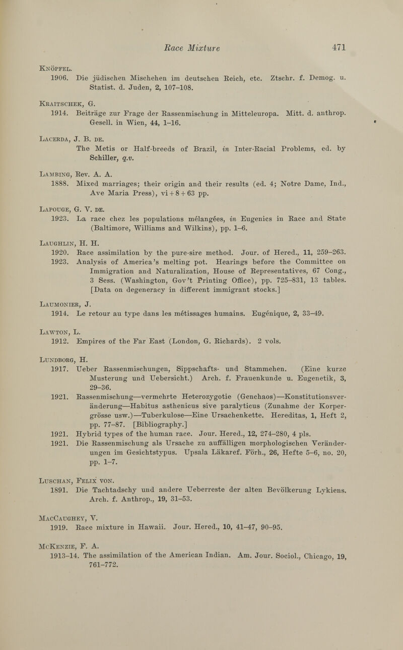 Knöpfel. 1906. Die jüdischen Mischehen im deutschen Reich, etc. Ztschr. f. Demog. u. Statist, d. Juden, 2, 107-108. Kraitschek, G. 1914. Beiträge zur Frage der Rassenmischung in Mitteleuropa. Mitt. d. anthrop. Gesell, in Wien, 44, 1-16. L acerda , J. B. de. The Metis or Half-breeds of Brazil, in Inter-Racial Problems, ed. by Schiller, q.v. Lambing , Rev. A. A. 1888. Mixed marriages; their origin and their results (ed. 4; Notre Dame, Ind., Ave Maria Press), vi + 8 + 63 pp. Lapouge, G. V. de. 1923. La race chez les populations mélangées, in Eugenics in Race and State (Baltimore, Williams and Wilkins), pp. 1-6. Laughlin, H. H. 1920. Race assimilation by the pure-sire method. Jour, of Hered., 11, 259-263. 1923. Analysis of America's melting pot. Hearings before the Committee on Immigration and Naturalization, House of Representatives, 67 Cong., 3 Sess. (Washington, Gov't Printing Office), pp. 725-831, 13 tables. [Data on degeneracy in different immigrant stocks.] Laumonier , J. 1914. Le retour au type dans les métissages humains. Eugénique, 2, 33-49. Lawton, L. 1912. Empires of the Far East (London, G. Richards). 2 vols. Lundborg, H. 1917. Ueber Rassenmischungen, Sippschafts- und Stammehen. (Eine kurze Musterung und Uebersicht.) Arch. f. Frauenkunde u. Eugenetik, 3, 29-36. 1921. Rassenmischung—vermehrte Heterozygotie (Genchaos)—Konstitutionsver änderung—Habitus asthenicus sive paralyticus (Zunahme der Korper- grösse usw.)—Tuberkulose—Eine Ursachenkette. Hereditas, 1, Heft 2, pp. 77-87. [Bibliography.] 1921. Hybrid types of the human race. Jour. Hered., 12, 274-280, 4 pis. 1921. Die Rassenmischung als Ursache zu auffälligen morphologischen Veränder ungen im Gesichtstypus. Upsala Läkaref. Förh., 26, Hefte 5-6, no. 20, pp. 1-7. Luschan, Felix von. 1891. Die Tachtadschy und andere Ueberreste der alten Bevölkerung Lykiens. Arch. f. Anthrop., 19, 31-53. MacCaughey, Y. 1919. Race mixture in Hawaii. Jour. Hered., 10, 41-47, 90-95. McKenzie, F. A. 1913-14. The assimilation of the American Indian. Am. Jour. Sociol., Chicago, 19, 761-772.