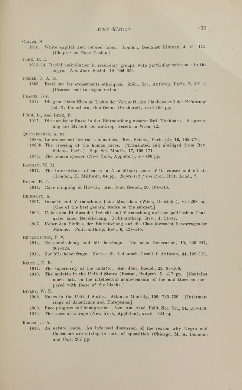 Oliver, s. 1910. White capital and colored labor. London, Socialist Library, 4, vi+ 175. [Chapter on Race Fusion.] Park, R. E. 1913-14. Racial assimilation in secondary groups, with particular reference to the negro. Am. Jour. Sociol., 19, 60Ì-623. périer, J. A. N. 1865. Essai sur les croisements ethniques. Mém. Soc. Anthrop. Paris, 2, 261 ff. [Crosses lead to degeneration.] Plagge, Jos. 1914. Die gemischten Ehen im Lichte der Vernunft, des Glaubens und der Erfahrung (ed. 3; Paderborn, Bonifacius Druckerei), xvi + 160 pp. Pöch , R., and Lenz, F. 1917. Die nordische Rasse in der Blutmischung unserer östl. Nachbarn. Besprech ung aus Mitteil, der anthrop. Gesell, in Wien, 42. Q uatrefages , A. de. 1880a. Le croisement des races humaines. Rev. Scient., Paris (2), 18, 765-770. 18806. The crossing of the human races. (Translated and abridged from Rev. Scient., Paris.) Pop. Sci. Month., 17, 166-171. 1879. The human species (New York, Appleton), x + 498 pp. Ramsay, W. M. 1917. The intermixture of races in Asia Minor; some of its causes and effects (London, H. Milford), 64 pp. Reprinted from Proc. Brit. Acad., 7. Reece, E. J. 1914. Race mingling in Hawaii. Am. Jour. Sociol., 20, 104—116. Reibmayr, A. 1897. Inzucht und Vermischung beim Menschen (Wien, Deuticke), vi 4- 268 pp. [One of the best general works on the subject.] 1902. Ueber den Einfluss der Inzucht und Vermischung auf den politischen Char akter einer Bevölkerung. Polit.-anthrop. Rev., 1, 21-37. 1907. Ueber den Einfluss der Blutmischung auf die Charakterzucht hervorragender Männer. Polit.-anthrop. Rev., 6, 127-145. Reitzenstein, F. v. 1914. Rassenmischung und Mischenfrage. Die neue Generation, 10, 239-247, 307-324. 1913. Zur Mischehenfrage. Korres.-Bl. d. deutsch. Gesell, f. Anthrop., 44, 102-110. Reuter, E. B. 1917. The superiority of the mulatto. Am. Jour. Sociol., 23, 83-106. 1918. The mulatto in the United States (Boston, Badger), 5 + 417 pp. [Contains much data on the intellectual achievements of the mulattoes as com pared with those of the blacks.] Ripley, W. Z. 1908. Races in the United States. Atlantic Monthly, 102, 745-759. [Intermar riage of Americans and Europeans.] 1909. Race progress and immigration. Ann. Am. Acad. Polit. Soc. Sci., 34, 130-138. 1910. The races of Europe (New York, Appleton), xxxii + 624 pp. Rogers , J. A. 1919. As nature leads. An informal discussion of the reason why Negro and Caucasian are mixing in spite of opposition (Chicago, M. A. Donohue and Co.), 207 pp.