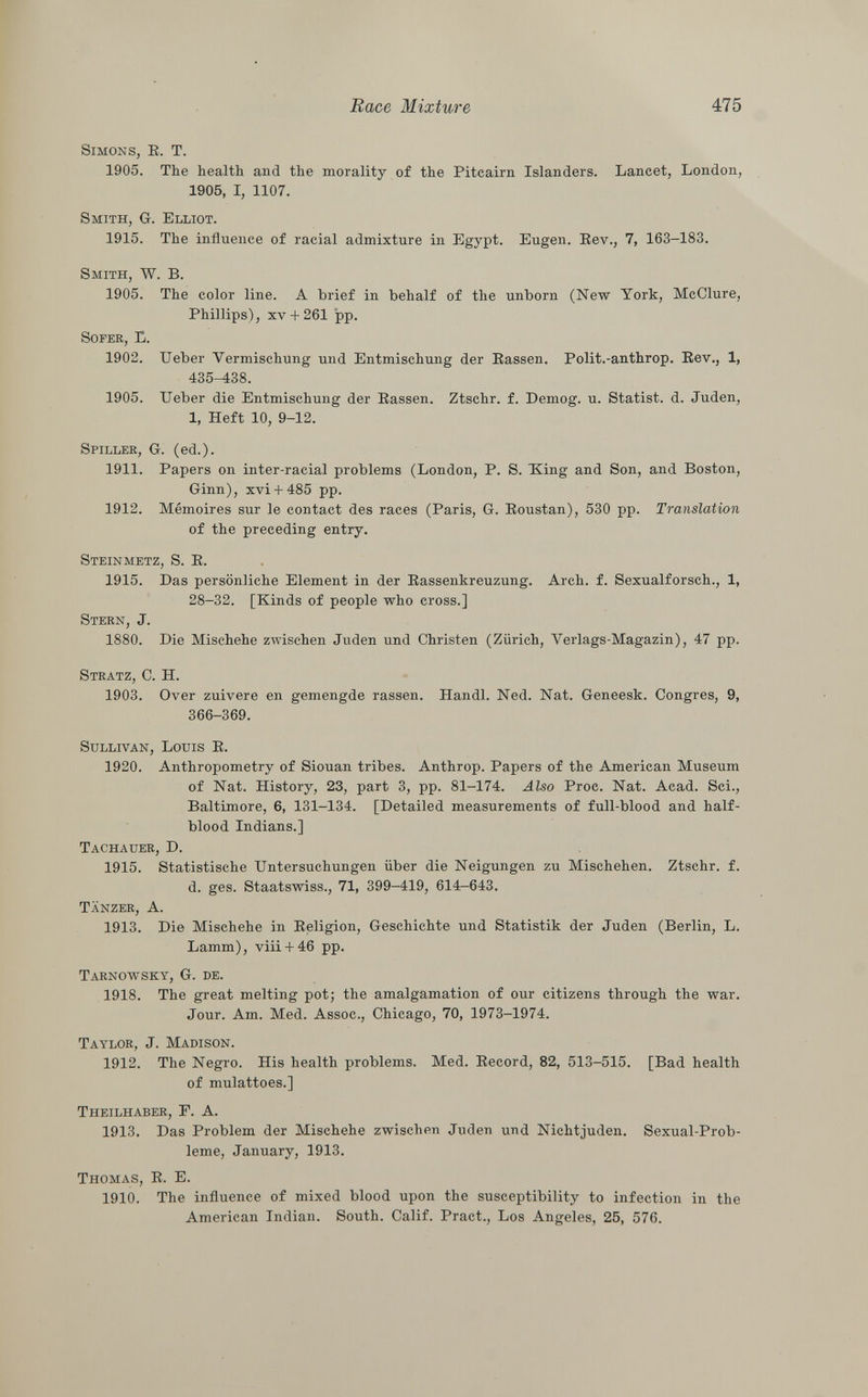 Simons, R. T. 1905. The health and the morality of the Pitcairn Islanders. Lancet, London, 1905, I, 1107. Smith, G-. Elliot. 1915. The influence of racial admixture in Egypt. Eugen. Rev., 7, 163-183. Smith, W. B. 1905. The color line. A brief in behalf of the unborn (New York, McClure, Phillips), XV + 261 pp. Sofer, E. 1902. Ueber Vermischung und Entmischung der Rassen. Polit.-anthrop. Rev., 1, 435-438. 1905. Ueber die Entmischung der Rassen. Ztschr. f. Demog. u. Statist, d. Juden, 1, Heft 10, 9-12. Spiller , G. (ed.). 1911. Papers on inter-racial problems (London, P. S. Xing and Son, and Boston, Ginn), xvi + 485 pp. 1912. Mémoires sur le contact des races (Paris, G. Roustan), 530 pp. Translation of the preceding entry. Steinmetz, S. R. 1915. Das persönliche Element in der Rassenkreuzung. Arch. f. Sexualforsch., 1, 28-32. [Kinds of people who cross.] Stern, J. 1880. Die Mischehe zwischen Juden und Christen (Zürich, Yerlags-Magazin), 47 pp. Stratz , C. H. 1903. Over zuivere en gemengde rassen. Handl. Ned. Nat. Geneesk. Congres, 9, 366-369. Sullivan, Louis R. 1920. Anthropometry of Siouan tribes. Anthrop. Papers of the American Museum of Nat. History, 23, part 3, pp. 81-174. Also Proc. Nat. Acad. Sci., Baltimore, 6, 131-134. [Detailed measurements of full-blood and half- blood Indians.] Tachauer, D. 1915. Statistische Untersuchungen über die Neigungen zu Mischehen. Ztschr. f. d. ges. Staatswiss., 71, 399-419, 614-643. Tanzer, A. 1913. Die Mischehe in Religion, Geschichte und Statistik der Juden (Berlin, L. Lamm), viii + 46 pp. Tarnowsky, G. de. 1918. The great melting pot; the amalgamation of our citizens through the war. Jour. Am. Med. Assoc., Chicago, 70, 1973-1974. Taylor, J. Madison. 1912. The Negro. His health problems. Med. Record, 82, 513-515. [Bad health of mulattoes.] Theilhaber, F. A. 1913. Das Problem der Mischehe zwischen Juden und Nichtjuden. Sexual-Prob- leme, January, 1913. Thomas, R. E. 1910. The influence of mixed blood upon the susceptibility to infection in the American Indian. South. Calif. Pract., Los Angeles, 25, 576.