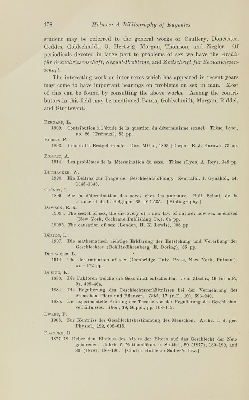 student may be referred to the general works of Caullery, Doncaster, Geddes, Goldschmidt, O. Hertwig, Morgan, Thomson, and Ziegler. Of periodicals devoted in large part to problems of sex we have the Archiv für Sexualwissenschaft, SexuaLProbleme, and Zeitschrift für Sexualwissen schaft. The interesting work on inter-sexes which has appeared in recent years may come to have important bearings on problems on sex in man. Most of this can be fonnd by consulting the above works. Among the contri butors in this field may be mentioned Banta, Goldschmidt, Morgan, Riddel, and Sturtevant. Bernard, L. 1909. Contribution à l'étude de la question du déterminisme sexuel. Thèse, Lyon, no. 26 (Trévoux), 83 pp. Bidder, F. 1893. Ueber alte Erstgebärende. Diss. Mitau, 1893 (Dorpat, E. J. Karow), 73 pp. Bonnet, A. 1914. Les problèmes de la détermination du sexe. Thèse (Lyon, A. Rey), 348 pp. Buchacker, W. 1920. Ein Beitraz zur Frage der Geschlechtsbildung. Zentralbl. f. Gynäkol., 44, 1345-1348. CuÉNOT, L. 1899. Sur la détermination des sexes chez les animaux. Bull. Scient, de la France et de la Belgique, 32, 462-535. [Bibliography.] Dawson, E. B. 1909«. The secret of sex, the discovery of a new law of nature: how sex is caused (New York, Cochrane Publishing Co.), 64 pp. 1909&. The causation of sex (London, H. K. Lewis), 208 pp. Döring, E. 1907. Die mathematisch richtige Erklärung der Entstehung und Vererbung der Geschlechter (Böhlitz-Ehrenberg, E. Döring), 55 pp. Doncaster, L. • 1914. The determination of sex (Cambridge Univ. Press, New York, Putnam), xii + 172 pp. Düsing, K. 1883. Die Faktoren welche die Sexualität entscheiden. Jen. Ztschr., 16 (or n.F., 9), 428-464. 1884. Die Regulierung des Geschlechtsverhältnisses bei der Vermehrung des Menschen, Tiere und Pflanzen. Ibid., 17 (n.F., 10), 593-940. 1885. Die experimentelle Prüfung der Theorie von der Regulierung des Geschlechts verhältnisses. Ibid., 19, Suppl., pp. 108-112. Ewart, F. 1908. Zur Kentniss der Geschlechtsbestimmung des Menschen. Archiv f. d. ges. Physiol., 122, 605-615. Francke, D. 1877-78. Ueber den Einfluss des Alters der Eltern auf das Geschlecht der Neu geborenen. Jahrb. f. Nationalökon. u. Statist., 29 (1877), 180-190, and 30 (1878), 180-190. [Contra Hofacker-Sadler's law.]