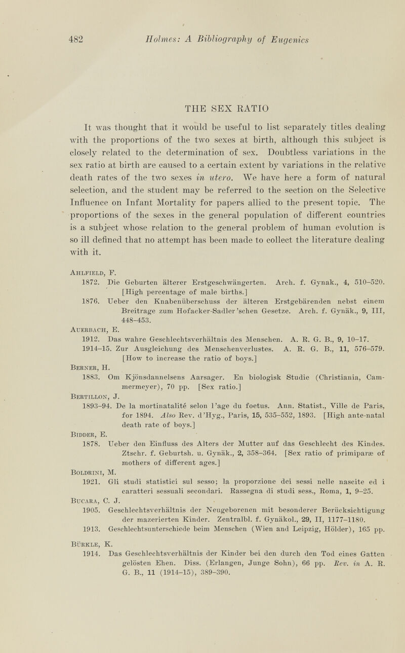 THE SEX RATIO It was thought that it would be useful to list separately titles dealing with the proportions of the two sexes at birth, although this subject is closely related to the determination of sex. Doubtless variations in the sex ratio at birth are caused to a certain extent by variations in the relative death rates of the two sexes in utero. We have here a form of natural selection, and the student may be referred to the section on the Selective Influence on Infant Mortality for papers allied to the present topic. The proportions of the sexes in the general population of different countries is a subject whose relation to the general problem of human evolution is so ill defined that no attempt has been made to collect the literature dealing with it. Ahlfield, F. 1872. Die Geburten älterer Erstgeschwängerten. Arch. f. Gynak., 4, 510-520. [High percentage of male births.] 1876. Ueber den Knabenüberschuss der älteren Erstgebärenden nebst einem Breitrage zum Hofacker-Sadler 'sehen Gesetze. Arch. f. Gynäk., 9, III, 448-453. Auerbach, E. 1912. Das wahre Geschlechtsverhältnis des Menschen. A. R. G. B., 9, 10-17. 1914-15. Zur Ausgleichung des Menschenverlustes. A. R. G. B., 11, 576-579. [How to increase the ratio of boys.] Berner , H. 1883. Om Kjönsdannelsens Aarsager. En biologisk Studie (Christiania, Cam mermeyer), 70 pp. [Sex ratio.] Bertillon, J. 1893-94. De la mortinatalité selon l'âge du foetus. Ann. Statist., Ville de Paris, for 1894. Also Rev. d'Hyg., Paris, 15, 535-552, 1893. [High ante-natal death rate of boys.] Bidder, E. 1878. Ueber den Einfluss des Alters der Mutter auf das Geschlecht des Kindes. Ztschr. f. Geburtsh. u. Gynäk., 2, 358-364. [Sex ratio of primipara of mothers of different ages.] Boldrini, M. 1921. Gli studi statistici sul sesso; la proporzione dei sessi nelle nascite ed i caratteri sessuali secondari. Rassegna di studi sess., Roma, 1, 9-25. Bucara , C. J. 1905. Geschlechtsverhältnis der Neugeborenen mit besonderer Berücksichtigung der mazerierten Kinder. Zentralbl. f. Gynäkol., 29, II, 1177-1180. 1913. Geschlechtsunterschiede beim Menschen (Wien and Leipzig, Holder), 165 pp. Bürkle, K. 1914. Das Geschlechtsverhältnis der Kinder bei den durch den Tod eines Gatten gelösten Ehen. Diss. (Erlangen, Junge Sohn), 66 pp. Rev. in A. R. G. B., 11 (1914-15), 389-390.