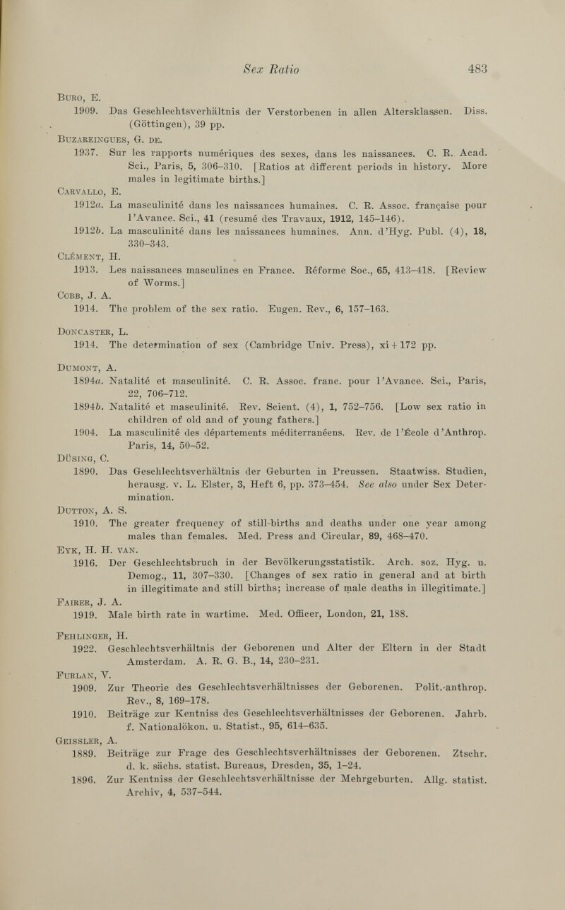 Büro, E. 1909. Das Geschlechtsverhältnis der Verstorbenen in allen Altersklassen. Diss. (Göttingen), 39 pp. Buzareingues, G. de. 1937. Sur les rapports numériques des sexes, dans les naissances. C. E. Acad. Sci., Paris, 5, 306-310. [Ratios at different periods in history. More males in legitimate births.] Carvallo, E. 1912a. La masculinité dans les naissances humaines. C. R. Assoc. française pour l'Avance. Sci., 41 (resumé des Travaux, 1912, 145-146). 1912&. La masculinité dans les naissances humaines. Ann. d'Hyg. Pubi. (4), 18, 330-343. Clément , H. 1913. Les naissances masculines en France. Réforme Soc., 65, 413-418. [Review of Worms.] Cobb, J. A. 1914. The problem of the sex ratio. Eugen. Rev., 6, 157-163. Doncaster , L. 1914. The deteimination of sex (Cambridge Univ. Press), xi + 172 pp. Dumont, A. 1894a. Natalité et masculinité. C. R. Assoc. franc, pour 1 Avance. Sci., Paris, 22, 706-712. 1894&. Natalité et masculinité. Rev. Scient. (4), 1, 752-756. [Low sex ratio in children of old and of young fathers.] 1904. La masculinité des départements méditerranéens. Rev. de l'École d'Anthrop. Paris, 14, 50-52. düsing, C. 1890. Das Geschlechtsverhältnis der Geburten in Preussen. Staatwiss. Studien, herausg. v. L. Elster, 3, Heft 6, pp. 373-454. See also under Sex Deter mination. Dutton, A. S. 1910. The greater frequency of still-births and deaths under one year among males than females. Med. Press and Circular, 89, 468-470. Eyk , H. H. van. 1916. Der Geschlechtsbruch in der Bevölkerungsstatistik. Arch. soz. Hyg. u. Demog., 11, 307-330. [Changes of sex ratio in general and at birth in illegitimate and still births; increase of male deaths in illegitimate.] Fairer, J. A. 1919. Male birth rate in wartime. Med. Officer, London, 21, 188. Fehlinger , H. 1922. Geschlechtsverhältnis der Geborenen und Alter der Eltern in der Stadt Amsterdam. A. R. G. B., 14, 230-231. Furlan, Y. 1909. Zur Theorie des Geschlechtsverhältnisses der Geborenen. Polit.-anthrop. Rev., 8, 169-178. 1910. Beiträge zur Kentniss des Geschlechtsverhältnisses der Geborenen. Jahrb. f. Nationalökon. u. Statist., 95, 614-635. Geissler, A. 1889. Beiträge zur Frage des Geschlechtsverhältnisses der Geborenen. Ztschr. d. k. sächs. statist. Bureaus, Dresden, 35, 1-24. 1896. Zur Kentniss der Geschlechtsverhältnisse der Mehrgeburten. Allg. statist. Archiv, 4, 537-544.