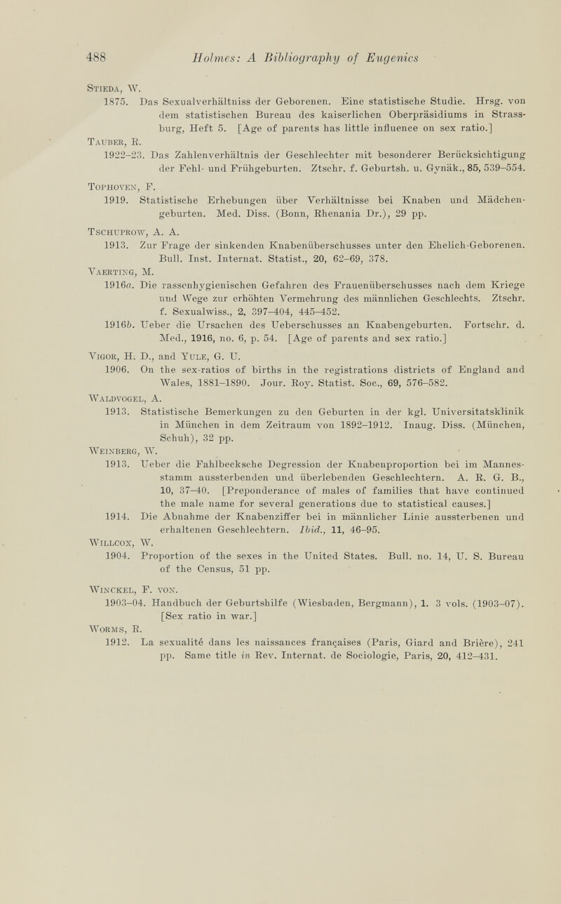 Stieda, W. 1875. Das Sexualverhältniss der Geborenen. Eine statistische Studie. Hrsg. von dem statistischen Bureau des kaiserlichen Oberpräsidiums in Strass- burg, Heft 5. [Age of parents has little influence on sex ratio.] Tauber, R, 1922-23. Das Zahlenverhältnis der Geschlechter mit besonderer Berücksichtigung der Fehl- und Frühgeburten. Ztschr. f. Geburtsh. u. Gynäk., 85, 539-554. Tophoven , F. 1919. Statistische Erhebungen über Verhältnisse bei Knaben und Mädchen geburten. Med. Diss. (Bonn, Rhenania Dr.), 29 pp. Tschuprow, A. A. 1913. Zur Frage der sinkenden Knabenüberschusses unter den Ehelich-Geborenen. Bull. Inst. Internat. Statist., 20, 62-69, 378. Vaerting, M. 1916«. Die rassenhygienischen Gefahren des Frauenüberschusses nach dem Kriege und Wege zur erhöhten Vermehrung des männlichen Geschlechts. Ztschr. f. Sexualwiss., 2, 397-404, 445-452. 1916Z). Ueber die Ursachen des Ueberschusses an Knabengeburten. Fortschr. d. Med., 1916, no. 6, p. 54. [Age of parents and sex ratio.] Vigor , H. D., and Yule , G. U. 1906. On the sex-ratios of births in the registrations districts of England and Wales, 1881-1890. Jour. Roy. Statist. Soc., 69, 576—582. Waldvogel, A. 1913. Statistische Bemerkungen zu den Geburten in der kgl. Universitätsklinik in München in dem Zeitraum von 1892-1912. Inaug. Diss. (München, Schuh), 32 pp. Weinberg, W t . 1913. Ueber die Fahlbecksche Degression der Knabenproportion bei im Mannes stamm aussterbenden und überlebenden Geschlechtern. A. R. G. B., 10, 37-40. [Preponderance of males of families that have continued the male name for several generations due to statistical causes.] 1914. Die Abnahme der Knabenziffer bei in männlicher Linie aussterbenen und erhaltenen Geschlechtern. Ibid., 11, 46-95. Willcox, W. 1904. Proportion of the sexes in the United States. Bull. no. 14, U. S. Bureau of the Census, 51 pp. winckel, F. von. 1903-04. Handbuch der Geburtshilfe (Wiesbaden, Bergmann), 1. 3 vols. (1903—07). [Sex ratio in war.] Worms, R. 1912. La sexualité dans les naissances françaises (Paris, Giard and Brière), 241 pp. Same title in Rev. Internat, de Sociologie, Paris, 20, 412-431.
