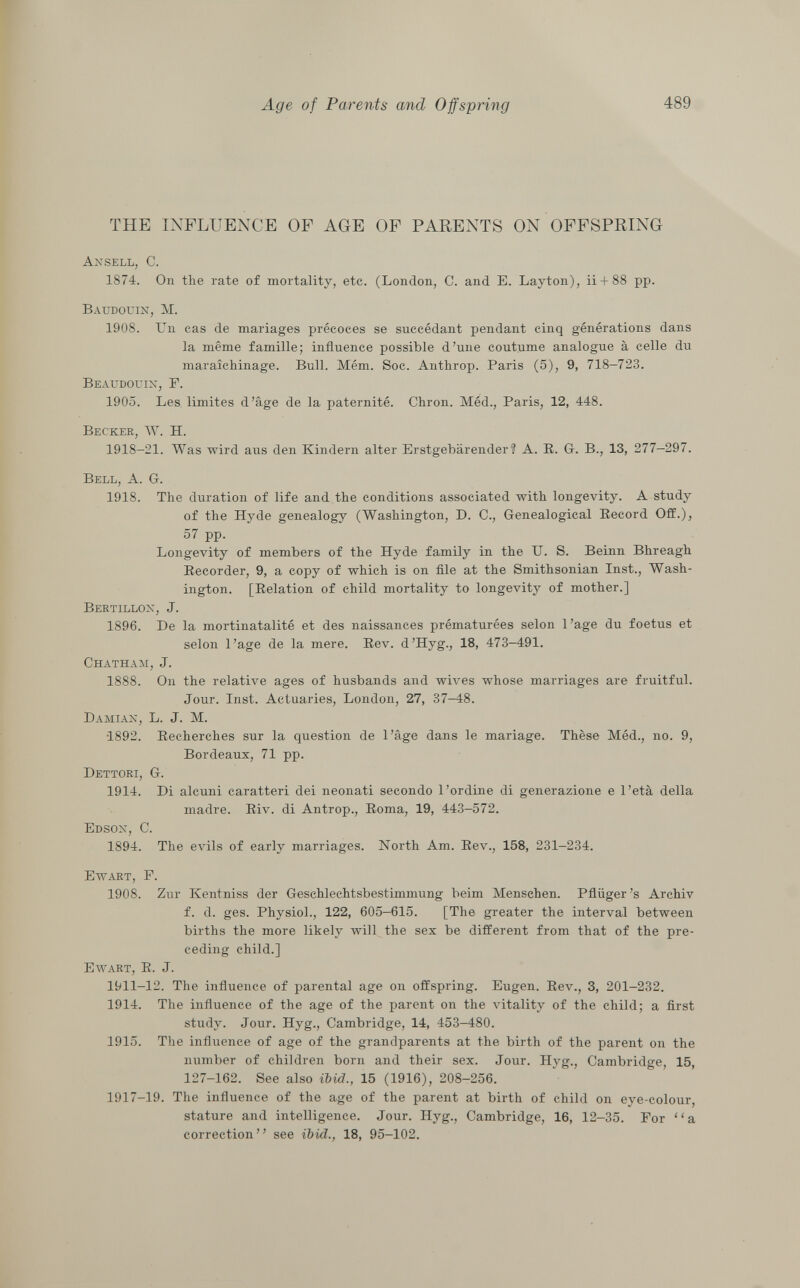 THE INFLUENCE OF AGE OF PARENTS ON OFFSPRING Ansell, C. 1874. On the rate of mortality, etc. (London, C. and E. Layton), ii + 88 pp. Baudouin, M. 1908. Un cas de mariages précoces se succédant pendant cinq générations dans la même famille; influence possible d'une coutume analogue à celle du maraîchinage. Bull. Mém. Soc. Anthrop. Paris (5), 9, 718—723. Beaudouin, F. 1905. Les limites d'âge de la paternité. Chron. Méd., Paris, 12, 448. Becker, W. H. 1918-21. Was wird aus den Kindern alter Erstgebärender? A. R. G. B., 13, 277-297. Bell, A. G. 1918. The duration of life and the conditions associated with longevity. A study of the Hyde genealogy (Washington, D. C., Genealogical Becord Off.), 57 pp. Longevity of members of the Hyde family in the U. S. Beinn Bhreagh Recorder, 9, a copy of which is on file at the Smithsonian Inst., Wash ington. [Relation of child mortality to longevity of mother.] Bertillon , J. 1896. De la mortinatalité et des naissances prématurées selon l'âge du foetus et selon l'âge de la mere. Rev. d'Hyg., 18, 473—491. Chatham , J. 1888. On the relative ages of husbands and wives whose marriages are fruitful. Jour. Inst. Actuaries, London, 27, 37-48. Damian, L. J. M. •1892. Recherches sur la question de l'âge dans le mariage. Thèse Méd., no. 9, Bordeaux, 71 pp. Dettori, G. 1914. Di alcuni caratteri dei neonati secondo l'ordine di generazione e l'età della madre. Riv. di Antrop., Roma, 19, 443—572. Edson, C. 1894. The evils of early marriages. North Am. Rev., 158, 231-234. Ewart, F. 1908. Zur Kentniss der Geschlechtsbestimmung beim Menschen. Pflüger's Archiv f. d. ges. Physiol., 122, 605-615. [The greater the interval between births the more likely will the sex be different from that of the pre ceding child.] Ewart , R. J. 1911-12. The influence of parental age on offspring. Eugen. Rev., 3, 201-232. 1914. The influence of the age of the parent on the vitality of the child; a first study. Jour. Hyg., Cambridge, 14, 453-480. 1915. The influence of age of the grandparents at the birth of the parent on the number of children born and their sex. Jour. Hyg., Cambridge, 15, 127-162. See also ibid., 15 (1916), 208-256. 1917-19. The influence of the age of the parent at birth of child on eye-colour, stature and intelligence. Jour. Hyg., Cambridge, 16, 12-35. For ' ' a correction see ibid., 18, 95-102.