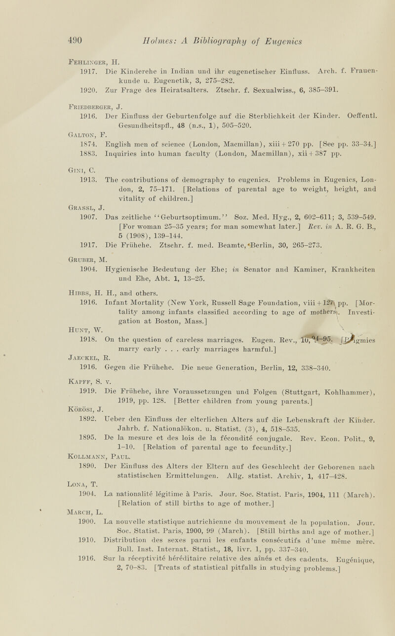 Fehlinger, H. 1917. Die Kinderehe in Indian und ihr eugenetischer Einfluss. Arch. f. Frauen kunde u. Eugenetik, 3, 275-282. 1920. Zur Frage des Heiratsalters. Ztschr. f. Sexualwiss., 6, 385-391. Friedberger , J. 1916. Der Einfluss der Geburtenfolge auf die Sterblichkeit der Kinder. Oeffentl. Gesundlieitspfl., 48 (n.s., 1), 505-520. Galton , F. 1874. English men of science (London, Macmillan), xiii-1-270 pp. [See pp. 33-34.] 1883. Inquiries into human faculty (London, Macmillan), xii + 387 pp. G ini , C. 1913. The contributions of demography to eugenics. Problems in Eugenics, Lon don, 2, 75-171. [Relations of parental age to weight, height, and vitality of children.] Grassl, J. 1907. Das zeitliche Geburtsoptimum. Soz. Med. Hyg., 2, 602-611; 3, 539-549. [For woman 25-35 years; for man somewhat later.] Eev. in A. R. G. B., 5 (1908),139-144. 1917. Die Frühehe. Ztschr. f. med. Beamte,'Berlin, 30, 265-273. Gruber, M. 1904. Hygienische Bedeutung der Ehe; in Senator and Kaminer, Krankheiten und Ehe, Abt. 1, 13-25. Hibbs, H. H., and others. 1916. Infant Mortality (New York, Russell Sage Foundation, viii + 127\ pp. [Mor tality among infants classified according to age of mothers;. Investi gation at Boston, Mass.] Hunt, W. * 1918. On the question of careless marriages. Eugen. Rev., ÏÔ^W~95. [l¿ftgmies marry early . . . early marriages harmful.] Jaeckel , R. 1916. Gegen die Frühehe. Die neue Generation, Berlin, 12, 338-340. Kapff, S. v. 1919. Die Frühehe, ihre Voraussetzungen und Folgen (Stuttgart, Kohlhammer), 1919, pp. 128. [Better children from young parents.] Körösi, J. 1892. Ueber den Einfluss der elterlichen Alters auf die Lebenskraft der Kinder. Jahrb. f. Nationalökon. u. Statist. (3), 4, 518-535. 1895. De la mesure et des lois de la fécondité conjugale. Rev. Econ. Polit., 9, 1-10. [Relation of parental age to fecundity.] Kollmann, Paul. 1890. Der Einfluss des Alters der Eltern auf des Geschlecht der Geborenen nach statistischen Ermittelungen. Allg. statist. Archiv, 1, 417—428. Lona, T. 1904. La nationalité légitime à Paris. Jour. Soc. Statist. Paris, 1904, 111 (March). [Relation of still births to age of mother.] March , L. 1900. La nouvelle statistique autrichienne du mouvement de la population. Jour. Soc. Statist. Paris, 1900, 99 (March). [Still births and age of mother.] 1910. Distribution des sexes parmi les enfants consécutifs d'une même mère. Bull. Inst. Internat. Statist., 18, livr. 1, pp. 337-340. 1916. Sur la réceptivité héréditaire relative des aînés et des cadents. Eugénique, 2, 70-83. [Treats of statistical pitfalls in studying problems.]