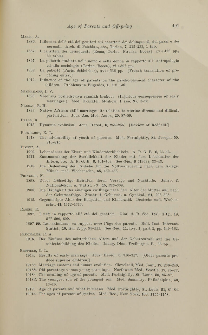 Marro, A. 1886. Influenza dell' età dei genitori sui caratteri dei delinquenti, dei pazzi e dei normali. Areh. di Psichiat., etc., Torino, 7, 215-233, 1 tab. 1887. I caratteri dei delinquenti (Roma, Torino, Firenze, Bocca), xv + 472 pp., 22 tables. 1897. La pubertà studiata nell' uomo e nella donna in rapporto all' antropologia ed alla sociologia (Torino, Bocca), xi + 507 pp. 1902. La puberté (Paris, Schleicher), xvi + 536 pp. [French translation of pre- # ceding entry.] 1912. Influence of the age of parents on the psycho-physical character of the children. Problems in Eugenics, 1, 118-136. Mikhailoff , I. V. 1898. Vrednîya poslïedstviya rannikh brakov. (Injurious consequences of early marriages.) Med. Ukazatel, Moskow, 1 (no. 9), 3-26. Nassau, E. IL 1893. Native African child-marriage: its relation to uterine disease and difficult parturition. Jour. Am. Med. Assoc., 20, 87-89. Pearl, R. 1915. Dynamic evolution. Jour. Hered., 6, 254-256. [Review of Redfield.] Pickhardt, E. L. 1918. The advisability of youth of parents. Med. Fortnightly, St. Joseph, 50, 213-215. Ploetz, A. 1909. Lebensdauer der Eltern und Kindersterblichkeit. A. R. G. B., 6, 33-43. 1911. Zusammenhang der Sterblichkeit der Kinder mit dem Lebensalter der Eltern, etc. A. R. G. B., 8, 761-763. See ibid., 6 (1909), 33-43. 1918. Die Bedeutung der Frühehe für die Volkserneuerung nach dem Kriege. Münch, med. Wochenschr., 65, 452-455. Prinzing, F. 1898. Ueber frühzeitige Heiraten, deren Vorzüge und Nachteile. Jahrb. f. Nationalökon. u. Statist. (3) 15, 273-309. 1908. Die Häufigkeit der eineiigen zwillinge nach dem Alter der Mutter und nach der Geburtenfolge. Ztschr. f. Geburtsh. u. Gynäkol., 61, 296-308. 1915. Gegenseitiges Alter der Ehegatten und Kinderzahl. Deutsche med. Wochen schr., 41, 1372-1373. Ra seri, E. 1897. I nati in rapporto all' età dei genatori. Gior. d. R. Soc. Ital. d'Ig., 19, 577-590, 609. 1897-99. Les naissances en rapport avec l'âge des parents. Bull. Inst. Internat. Statist., 10, livr 2, pp. 95-111. See ibid., 11, livr. 1, part 2, pp. 149-162. Rauchales, R. A. 1916. Der Einflnss des mütterlichen Alters und der Geburtenzahl auf die Ge schlechtsbildung des Kindes. Inaug. Diss., Freiburg i. B., 26 pp. Redfield , C. L. 1914. Results of early marriage. Jour. Hered., 5, 316-317. [Older parents pro duce superior children.] 1918a. Marriage customs and human evolution. Cleveland, Med. Jour., 17, 236-240. 1918Ò. Old parentage versus young parentage. Northwest Med., Seattle, 17, 75-77. 1918c. The meaning of age of parents. Med. Fortnightly, St. Louis, 50, 85-87. 1918d. The youngest son of the youngest son. Med. Summary, Philadelphia, 40, 13-15. 1919. Age of parents and what it means. Med. Fortnightly, St. Louis, 51, 81-84. 1921a. The ages of parents of genius. Med. Ree., New York, 100, 1155-1158.