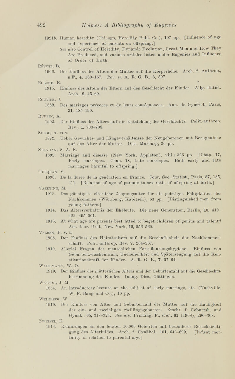 1921b. Human heredity (Chicago, Heredity Pubi. Co.), 107 pp. [Influence of age and experience of parents on offspring.] See also Control of Heredity, Dynamic Evolution, Great Men and How They Are Produced, and various articles listed under Eugenics and Influence of Order of Birth. BÉvÉsz, B. 1906. Der Einfluss des Alters der Mutter auf die Körperhöhe. Arch. f. Anthrop., il.F., 4, 160-167. Eev. in A. R. G. B., 3, 597. K olcke , E. 1915. Einfluss des Alters der Eltern auf des Geschlecht der Kinder. Allg. statist. Arch., 9, 45-69. Rouvier , J. 1889. Des mariages précoces et de leurs conséquences. Ann. de Gynécol., Paris, 31, 185-190. Ruppin, A. 1902. Der Einfluss des Alters auf die Entstehung des Geschlechts. Polit.-anthrop. Rev., 1, 703-708. sobbe, A. von. 1872. Ueber Gewichts- und Längeverhältnisse der Neugeborenen mit Bezugnahme auf das Alter der Mutter. Diss. Marburg, 30 pp. Strahan, S. A. K. 1892. Marriage and disease (New York, Appleton), viii + 326 pp. [Chap. 17, Early marriages. Chap. 18, Late marriages. Both early and late marriages harmful to offspring.] Turquan, V. 1896. De la durée de la génération en France. Jour. Soc. Statist., Paris, 37, 185, 211. [Relation of age of parents to sex ratio of offspring at birth.] Vaerting , M. 1913. Das günstigste elterliche Zeugungsalter für die geistigen Fähigkeiten der Nachkommen (Wiirzburg, Kabitsch), 63 pp. [Distinguished men from young fathers.] 1914. Das Altersverhältnis der Eheleute. Die neue Generation, Berlin, 10, 410— 422, 495-501. 1916. At what age are parents best fitted to beget children of genius and talent? Am. Jour. Urol., New York, 12, 556-560. Yelden, F. v. r>. 1908. Der Einfluss des Heiratsalters auf die Beschaffenheit der Nachkommen schaft. Polit.-anthrop. Rev. 7, 264-267. 1910. Allerlei Fragen der menschlichen Fortpflanzungshygiene. Einfluss von Geburtenzwischenraum, Unehelichkeit und Späterzeugung auf die Kon stitutionskraft der Kinder. A. R. G. B., 7, 57-64. Wahlmann, W. O. 1919. Der Einfluss des mütterlichen Alters und der Geburtenzahl auf die Geschlechts bestimmung des Kindes. Inaug. Diss., Göttingen. Watson , J. M. 1854. An introductory lecture on the subject of early marriage, etc. (Nashville, W. F. Bang and Co.), 16 pp. Weinberg, W. 1910. Der Einfluss von Alter und Geburtenzahl der Mutter auf die Häufigkeit der ein- und zweieiigen zwillingsgeburten. Ztschr. f. Geburtsh. und Gynäk., 65, 318-324. See also Prinzing, F., ibid., 61 (1908), 296-308. Zweifel, E. 1914. Erfahrungen an den letzten 10,000 Geburten mit besonderer Berücksichti gung des Alterbildes. Arch. f. Gynälcol., 101, 643-699. [Infant mor tality in relation to parental age.]