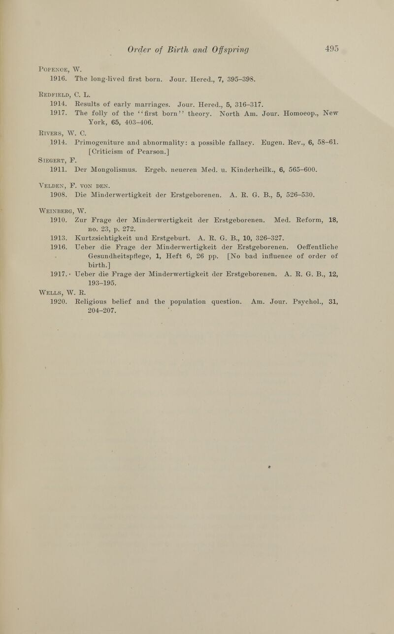 popenoe, W. 1916. The long-lived first born. Jour. Hered., 7, 395-398. Redfield , C. L. 1914. Results of early marriages. Jour. Hered., 5, 316-317. 1917. The folly of the first born theory. North Am. Jour. Homoeop., New York, 65, 403-406. Rivers, W. C. 1914. Primogeniture and abnormality: a possible fallacy. Eugen. Rev., 6, 58-61. [Criticism of Pearson.] S iegert , F. 1911. Der Mongolismus. Ergeb. neueren Med. u. Kinderheilk., 6, 565-600. Yelden , F. von den. 1908. Die Minderwertigkeit der Erstgeborenen. A. R. G. B., 5, 526-530. Weinberg, W. 1910. Zur Frage der Minderwertigkeit der Erstgeborenen. Med. Reform, 18, no. 23, p. 272. 1913. Kurtzsichtigkeit und Erstgeburt. A. R. G. B., 10, 326-327. 1916. Ueber die Frage der Minderwertigkeit der Erstgeborenen. Oeffentliclie Gesundheitspflege, 1, Heft 6, 26 pp. [No bad influence of order of birth.] 1917. • Ueber die Frage der Minderwertigkeit der Erstgeborenen. A. R. G. B., 12, 193-195. Wells, W. R. 1920. Religious belief and the population question. Am. Jour. Psychol., 31, 204-207.