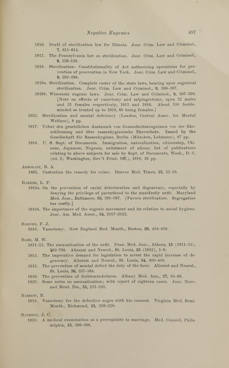 1916. Draft of sterilization law for Illinois. Jour. Crini. Law and Criminol., 7, 611-614. 1917. The Pennsylvania law on sterilization. Jour. Crim. Law and Criminol., 8, 126-128. 1918. Sterilization: Constitutionality of Act authorizing operations for pre vention of procreation in New York. Jour. Crim. Law and Criminol., 9, 282-288. 1919a. Sterilization. Complete roster of the state laws, bearing upon eugenical sterilization. Jour. Crim. Law and Criminol., 9, 596-597. 1919b. Wisconsin eugenic laws. Jour. Crim. Law and Criminol., 9, 597—598. [Note on effects of vasectomy and salpingectomy, upon 22 males and 35 females respectively, 1915 and 1916. About 100 feeble minded so treated up to 1918, 60 being females.] Sterilization and mental deficiency (London, Central Assoc. for Mental Welfare), 8 pp. lieber den gesetzlichen Austausch von Gesundheitszeugnissen vor der Ehe schliessung und über rassenhygienische Eheverbote. Issued by the Gesellschaft für Kassenhygiene, Berlin (München, Lehmann), 87 pp. U. S. Supt. of Documents. Immigration, naturalization, citizenship, Chi nese, Japanese, Negroes, enlistment of aliens; list of publications relating to above subjects for sale by Supt. of Documents, Wash., D. C. (ed. 2; Washington, Gov't Print. Off.), 1918, 16 pp. Arbogast, B. A. 1895. Castration the remedy for crime. Denver Med. Times, 15, 55-58. Barker , L. F. 1910a. On the prevention of racial deterioration and degeneracy, especially by denying the privilege of parenthood to the manifestly unfit. Maryland Med. Jour., Baltimore, 53, 291-297. [Favors sterilization. Segregation too costly.] 1910&. The importance of the eugenic movement and its relation to social hygiene. Jour. Am. Med. Assoc., 54, 2017-2022. Barnes, F. J. 1910. Vasectomy. New England Med. Month., Boston, 29, 454-458. Barr, M. W. 1911-12. The asexualization of the unfit. Penn. Med. Jour., Athens, 15 (1911-12), 582-788. Alienist and Neurol., St. Louis, 33 (1912), 1-9. 1913. The imperative demand for legislation to arrest the rapid increase of de generacy. Alienist and Neurol., St. Louis, 34, 400-408. 1915. The prevention of mental defect the duty of the hour. Alienist and Neurol., St. Louis, 36, 357-364. 1916. The prevention of feeblemindedness. Albany Med. Ann., 37, 58-66. 1920. Some notes on asexualization; with report of eighteen cases. Jour. Nerv. and Ment. Dis., 51, 231-241. Barrow, B. 1910. Vasectomy for the defective negro with his consent. Virginia Med. Semi- Month., Eichmond, 15, 226-228. Bateson , J. C. 1910. A medical examination as a prerequisite to marriage. Med. Council, Phila delphia, 15, 396-398. 1923. 1917. 1918.