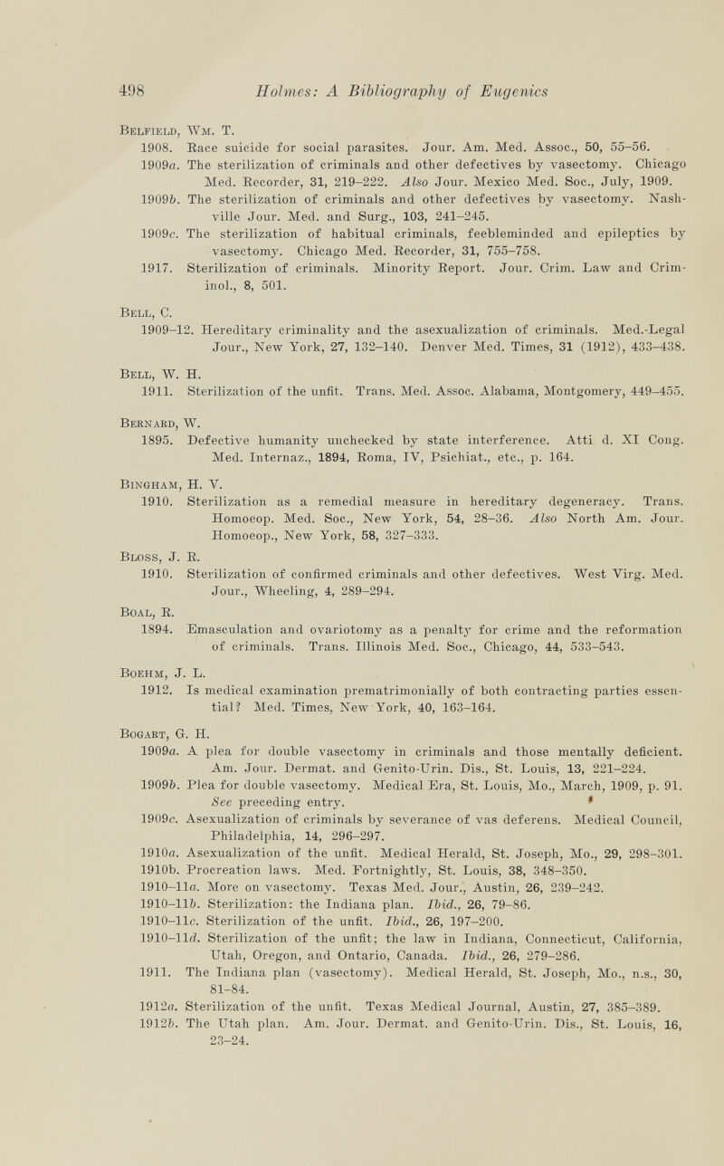 Belfield, Wm. T. 1908. Race suicide for social parasites. Jour. Am. Med. Assoc., 50, 55-56. 1909a. The sterilization of criminals and other defectives by vasectomy. Chicago Med. Recorder, 31, 219-222. Also Jour. Mexico Med. Soc., July, 1909. 1909&. The sterilization of criminals and other defectives by vasectomy. Nash ville Jour. Med. and Surg., 103, 241-245. 1909c. The sterilization of habitual criminals, feebleminded and epileptics by vasectomy. Chicago Med. Recorder, 31, 755-758. 1917. Sterilization of criminals. Minority Report. Jour. Crim. Law and Crim- inol., 8, 501. Bell , C. 1909-12. Hereditary criminality and the asexualization of criminals. Med.-Legal Jour., New York, 27, 132-140. Denver Med. Times, 31 (1912), 433-438. Bell , W. H. 1911. Sterilization of the unfit. Trans. Med. Assoc. Alabama, Montgomery, 449-455. Bernard, W. 1895. Defective humanity unchecked by state interference. Atti d. XI Cong. Med. Internaz., 1894, Roma, IV, Psichiat., etc., p. 164. Bingham, H. Y. 1910. Sterilization as a remedial measure in hereditary degeneracy. Trans. Homoeop. Med. Soc., New York, 54, 28-36. Also North Am. Jour. Homoeop., New York, 58, 327-333. Bloss, J. R. 1910. Sterilization of confirmed criminals and other defectives. West Yirg. Med. Jour., Wheeling, 4, 289-294. Boal, R. 1894. Emasculation and ovariotomy as a penalty for crime and the reformation of criminals. Trans. Illinois Med. Soc., Chicago, 44, 533-543. Boehm, J. L. 1912. Is medical examination prematrimonially of both contracting parties essen tial? Med. Times, New York, 40, 163-164. Bogart, G. H. 1909a. A plea for double vasectomy in criminals and those mentally deficient. Am. Jour. Dermat. and Genito-Urin. Dis., St. Louis, 13, 221-224. 1909&. Plea for double vasectomy. Medical Era, St. Louis, Mo., March, 1909, p. 91. See preceding entry. • 1909c. Asexualization of criminals by severance of vas deferens. Medical Council, Philadelphia, 14, 296-297. 1910a. Asexualization of the unfit. Medical Herald, St. Joseph, Mo., 29, 298-301. 1910b. Procreation laws. Med. Fortnightly, St. Louis, 38, 348-350. 1910-lla. More on vasectomy. Texas Med. Jour., Austin, 26, 239-242. 1910-11&. Sterilization: the Indiana plan. Ibid., 26, 79-86. 1910-llc. Sterilization of the unfit. Ibid., 26, 197-200. 1910-1M. Sterilization of the unfit; the law in Indiana, Connecticut, California, Utah, Oregon, and Ontario, Canada. Ibid., 26, 279-286. 1911. The Indiana plan (vasectomy). Medical Herald, St. Joseph, Mo., n.s., 30, 81-84. 1912a. Sterilization of the unfit. Texas Medical Journal, Austin, 27, 385-389. 1912&. The Utah plan. Am. Jour. Dermat. and Genito-Urin. Dis., St. Louis, 16, 23-24.