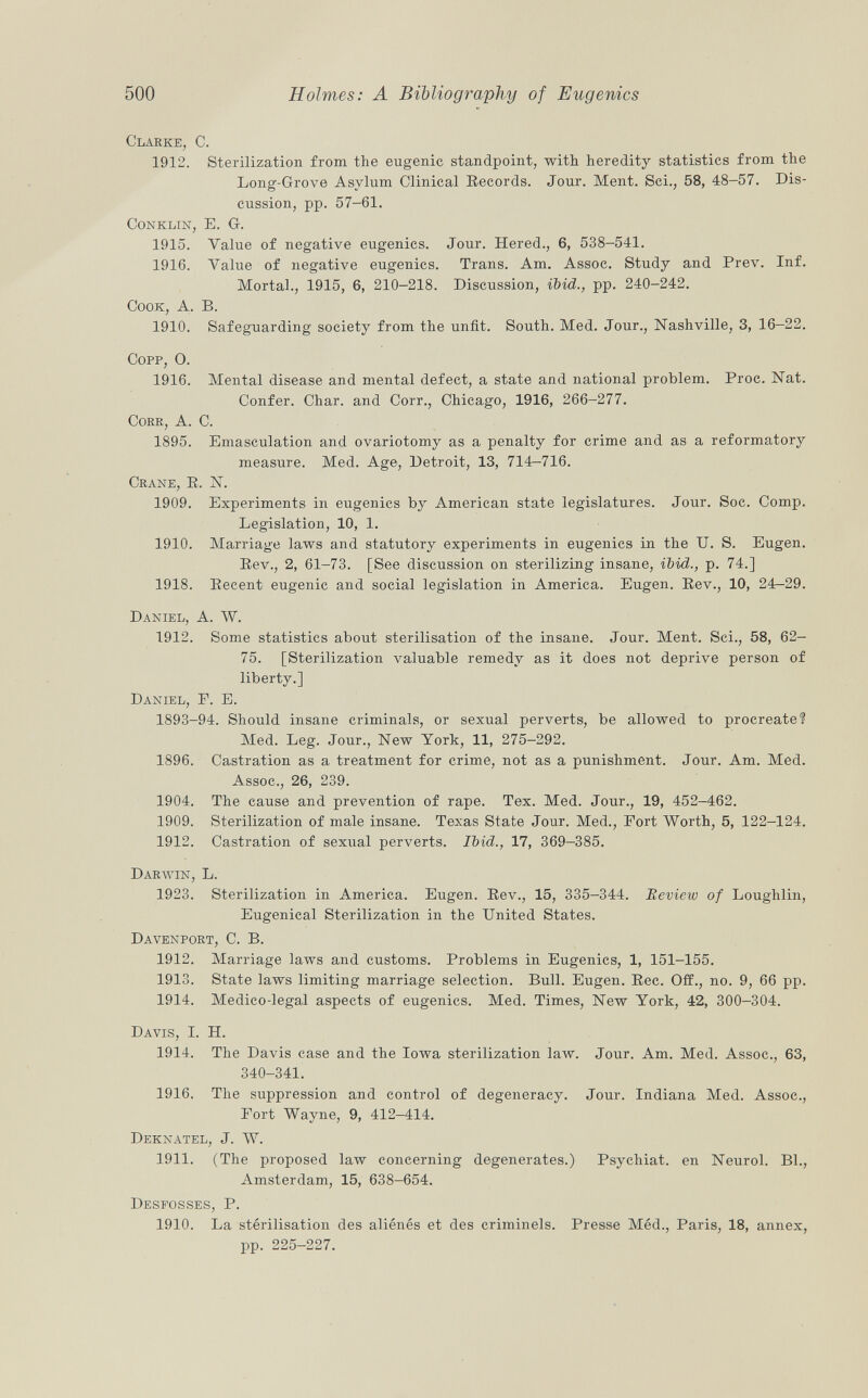 Clarke, C. 1912. Sterilization from the eugenic standpoint, with heredity statistics from the Long-Grove Asylum Clinical Records. Jour. Ment. Sci., 58, 48-57. Dis cussion, pp. 57-61. Conklin, E. G. 1915. Value of negative eugenics. Jour. Hered., 6, 538-541. 1916. Value of negative eugenics. Trans. Am. Assoc. Study and Prev. Inf. Mortal., 1915, 6, 210-218. Discussion, ibid., pp. 240-242. Cook, A. B. 1910. Safeguarding society from the unfit. South. Med. Jour., Nashville, 3, 16—22. Copp, O. 1916. Mental disease and mental defect, a state and national problem. Proc. Nat. Confer. Char, and Corr., Chicago, 1916, 266-277. Corr , A. C. 1895. Emasculation and ovariotomy as a penalty for crime and as a reformatory measure. Med. Age, Detroit, 13, 714-716. Crane, E. N. 1909. Experiments in eugenics by American state legislatures. Jour. Soc. Comp. Legislation, 10, 1. 1910. Marriage laws and statutory experiments in eugenics in the U. S. Eugen. Rev., 2, 61-73. [See discussion on sterilizing insane, ibid., p. 74.] 1918. Recent eugenic and social legislation in America. Eugen. Rev., 10, 24^29. Daniel, A. W. 1912. Some statistics about sterilisation of the insane. Jour. Ment. Sci., 58, 62- 75. [Sterilization valuable remedy as it does not deprive person of liberty.] Daniel, F. E. 1893-94. Should insane criminals, or sexual perverts, be allowed to procreate? Med. Leg. Jour., New York, 11, 275-292. 1896. Castration as a treatment for crime, not as a punishment. Jour. Am. Med. Assoc., 26, 239. 1904. The cause and prevention of rape. Tex. Med. Jour., 19, 452-462. 1909. Sterilization of male insane. Texas State Jour. Med., Port Worth, 5, 122-124. 1912. Castration of sexual perverts. Ibid., 17, 369-385. Darwin, L. 1923. Sterilization in America. Eugen. Rev., 15, 335-344. Review of Louglilin, Eugenical Sterilization in the United States. Davenport, C. B. 1912. Marriage laws and customs. Problems in Eugenics, 1, 151-155. 1913. State laws limiting marriage selection. Bull. Eugen. Ree. Off., no. 9, 66 pp. 1914. Medico-legal aspects of eugenics. Med. Times, New York, 42, 300-304. Davis, I. H. 1914. The Davis case and the Iowa sterilization law. Jour. Am. Med. Assoc., 63, 340-341. 1916. The suppression and control of degeneracy. Jour. Indiana Med. Assoc., Port Wayne, 9, 412-414. Deknatel, J. W. 1911. (The proposed law concerning degenerates.) Psychiat. en Neurol. Bl., Amsterdam, 15, 638-654. Desfosses, P. 1910. La stérilisation des aliénés et des criminels. Presse Méd., Paris, 18, annex, pp. 225-227.