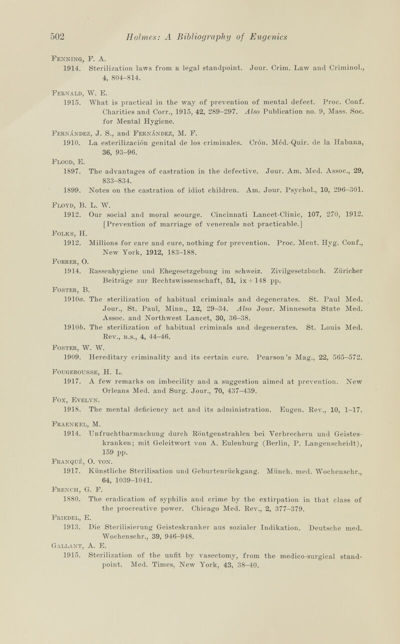 Fenning, F. A. 1914. Sterilization laws from a legal standpoint. Jour. Crim. Law and Crimino]., 4, 804-814. Fernald, W. E. 1915. What is practical in the way of prevention of mental defect. Proc. Conf. Charities and Corr., 1915, 42, 289-297. Also Publication no. 9, Mass. Soc. for Mental Hygiene. Fernández , J. S., and Fernández , M. F. 1910. La esterilización genital de los criminales. Crón. Méd.-Quir. de la Habana, 36, 93-96. Flood, E. 1897. The advantages of castration in the defective. Jour. Am. Med. Assoc., 29, 833-834. 1899. Notes on the castration of idiot children. Am. Jour. Psychol., 10, 296-301. Floyd, B. L. W. 1912. Our social and moral scourge. Cincinnati Lancet-Clinic, 107, 270, 1912. [Prevention of marriage of venereals not practicable.] Folks, H. 1912. Millions for care and cure, nothing for prevention. Proc. Ment. Hyg. Conf., New York, 1912, 183-188. Forrer , O. 1914. Rassenhygiene und Ehegesetzgebung im Schweiz. Zivilgesetzbuch. Züricher Beiträge zur Rechtswissenschaft, 51, ix +148 pp. Foster, B. 1910a. The sterilization of habitual ci'iminals and degenerates. St. Paul Med. Jour., St. Paul, Minn., 12, 29-34. Also Jour. Minnesota State Med. Assoc. and Northwest Lancet, 30, 36-38. 1910Z?. The sterilization of habitual criminals and degenerates. St. Louis Med. Rev., n.s., 4, 44-46. Foster, W. W. 1909. Hereditary criminality and its certain cure. Pearson's Mag., 22, 565—572. Fougerousse , H. L. 1917. A few remarks on imbecility and a suggestion aimed at prevention. New Orleans Med. and Surg. Jour., 70, 437-439. Fox, Evelyn. 1918. The mental deficiency act and its administration. Eugen. Rev., 10, 1-17. Fraenkel, M. 1914. Unfruchtbarmachung durch Röntgenstrahlen bei Verbrechern und Geistes kranken; mit Geleitwort von A. Eulenburg (Berlin, P. Langenscheidt), 159 pp. Franqué, O. von. 1917. Künstliche Sterilisation und Geburtenrückgang. Münch, med. Wochenschr., 64, 1039-1041. French , G. F. 1880. The eradication of syphilis and crime by the extirpation in that class of the procreative power. Chicago Med. Rev., 2, 377-379. Friedel, E. 1913. Die Sterilisierung Geisteskranker aus sozialer Indikation. Deutsche med. Wochenschr., 39, 946-948. Gallant , A. E. 1915. Sterilization of the unfit by vasectomy, from the medico-surgical stand point. Med. Times, New York, 43, 38-40.