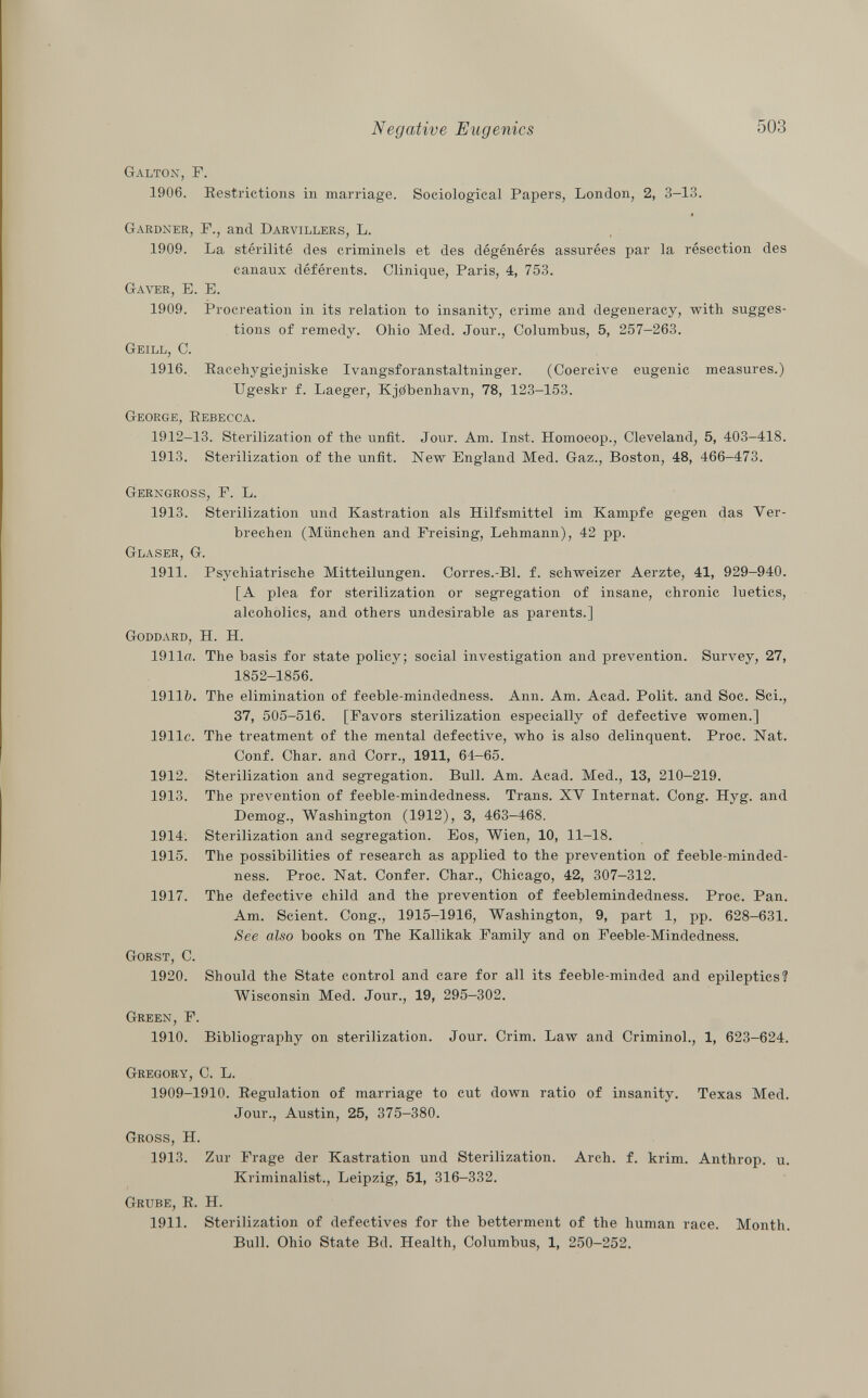 Galton, F. 1906. Restrictions in marriage. Sociological Papers, London, 2, 3-13. Gardner , P., and Darvillers , L. 1909. La stérilité des criminels et des dégénérés assurées par la résection des canaux déférents. Clinique, Paris, 4, 753. Gaver, E. E. 1909. Procreation in its relation to insanity, crime and degeneracy, with sugges tions of remedy. Ohio Med. Jour., Columbus, 5, 257-263. Geill, e. 1916. Racehygiejniske Ivangsforanstaltninger. (Coercive eugenic measures.) Ugeskr f. Laeger, Kj0benhavn, 78, 123-153. George, Eebecca. 1912-13. Sterilization of the unfit. Jour. Am. Inst. Homoeop., Cleveland, 5, 403-418. 1913. Sterilization of the unfit. New England Med. Gaz., Boston, 48, 466-473. Gerngross , P. L. 1913. Sterilization und Kastration als Hilfsmittel im Kampfe gegen das Ver brechen (München and Preising, Lehmann), 42 pp. Glaser, G. 1911. Psychiatrische Mitteilungen. Corres.-Bl. f. schweizer Aerzte, 41, 929-940. [A plea for sterilization or segregation of insane, chronic luetics, alcoholics, and others undesirable as parents.] Goddard , H. H. 1911«. The basis for state policy; social investigation and prevention. Survey, 27, 1852-1856. 1911&. The elimination of feeble-mindedness. Ann. Am. Acad. Polit, and Soc. Sci., 37, 505-516. [Favors sterilization especially of defective women.] 1911c. The treatment of the mental defective, who is also delinquent. Proc. Nat. Conf. Char, and Corr., 1911, 64—65. 1912. Sterilization and segregation. Bull. Am. Acad. Med., 13, 210-219. 1913. The prevention of feeble-mindedness. Trans. XV Internat. Cong. Hyg. and Demog., Washington (1912), 3, 463-468. 1914. Sterilization and segregation. Eos, Wien, 10, 11-18. 1915. The possibilities of research as applied to the prevention of feeble-minded ness. Proc. Nat. Confer. Char., Chicago, 42, 307-312. 1917. The defective child and the prevention of feeblemindedness. Proc. Pan. Am. Scient. Cong., 1915-1916, Washington, 9, part 1, pp. 628-631. See also books on The Kallikak Family and on Feeble-Mindedness. Gorst, C. 1920. Should the State control and care for all its feeble-minded and epileptics? Wisconsin Med. Jour., 19, 295—302. Green , F. 1910. Bibliography on sterilization. Jour. Crim. Law and Criminol., 1, 623-624. Gregory , C. L. 1909-1910. Regulation of marriage to cut down ratio of insanity. Texas Med. Jour., Austin, 25, 375-380. Gross, H. 1913. Zur Frage der Kastration und Sterilization. Arch. f. krim. Anthrop. u. Kriminalist., Leipzig, 51, 316-332. Grube , R. H. 1911. Sterilization of defectives for the betterment of the human race. Month. Bull. Ohio State Bd. Health, Columbus, 1, 250-252.