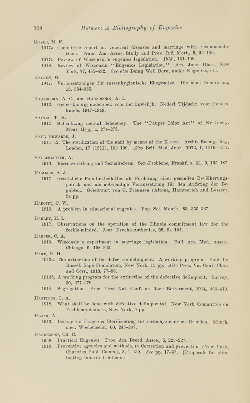 Guyer, M. F. 1917a. Committee report on venereal diseases and marriage with recommenda tions. Trans. Am. Assoc. Study and Prev. Inf. Mort., 8, 92-100. 1917b. Review of Wisconsin's eugenics legislation. Ibid., 101-109. 1918. Eeview of Wisconsin Eugenics Legislation. Am. Jour. Obst., New York, 77, 485-492. See also Being Well Born, under Eugenics, etc. Hälsen, G. 1917. Voraussetzungen für rassenhygienische Ehegesetze. Die neue Generation, 13, 384-385. Hagedoorn , A. C., and Hagedoorn , A. L. 1913. Geneeskundig onderzoek voor het huwelijk. Nederl. Tijdschr. voor Genees- kunde, 1947-1949. Haines , T. H. 1917. Subsidizing mental deficiency. The  Pauper Idiot Act of Kentucky. Ment. Hyg., 1, 274-278. Hall-Edwards, J. 1911-12. The sterilization of the unfit by means of the X-rays. Archiv Roentg. Bay, London, 17 (1911), 102-109. Also Brit. Med. Jour., 1912, I, 1216-1217. Hallermeyer, A. 1913. Kassenvererbung und Sexualreform. Sex.-Probleme, Frankf. a. M., 9, 165-187. Hammer, A. J. 1917. Gesetzliche Familienbeihilfen als Forderung einer gesunden Bevölkerungs politik und als notwendige Voraussetzung für den Aufstieg der Be gabten. Geleitwort von G. Frennsen (Altona, Hammerich and Lesser), 24 pp. Hargitt , C. W. 1913. A problem in educational eugenics. Pop. Sci. Month., 83, 355-367. Harley, H. L. 1917. Observations on the operation of the Illinois commitment law for the feeble-minded. Jour. Psycho-Asthenics, 22, 94-107. Harper, C. A. 1913. Wisconsin's experiment in marriage legislation. Bull. Am. Med. Assoc., Chicago, 9, 198-203. Hart, H. H. 1913a. The extinction of the defective delinquent. A working program. Pubi, by Russell Sage Foundation, New York, 15 pp. Also Proc. Va. Conf. Char, and Corr., 1913, 77-86. 1913&. A working program for the extinction of the defective delinquent. Survey, 30, 277-279. 1914. Segregation. Proc. First Nat. Conf. on Race Betterment, 1914, 403-410. Hastings, G. A. 1918. What shall be done with defective delinquents? New York Committee on Feeblemindedness, New York, 9 pp. Hegar, A. 1913. Beitrag zur Frage der Sterilisierung aus rassenhygienischen Gründen. Münch, med. Wochenschr., 60, 243-247. Henderson, Ch. R. 1909. Practical Eugenics. Proc. Am. Breed. Assoc., 5, 223-227. 1910. Preventive agencies and methods, in Correction and prevention (New York, Charities Pubi. Comm.), 3, 1-439. See pp. 17-67. [Proposals for elim inating inherited defects.]