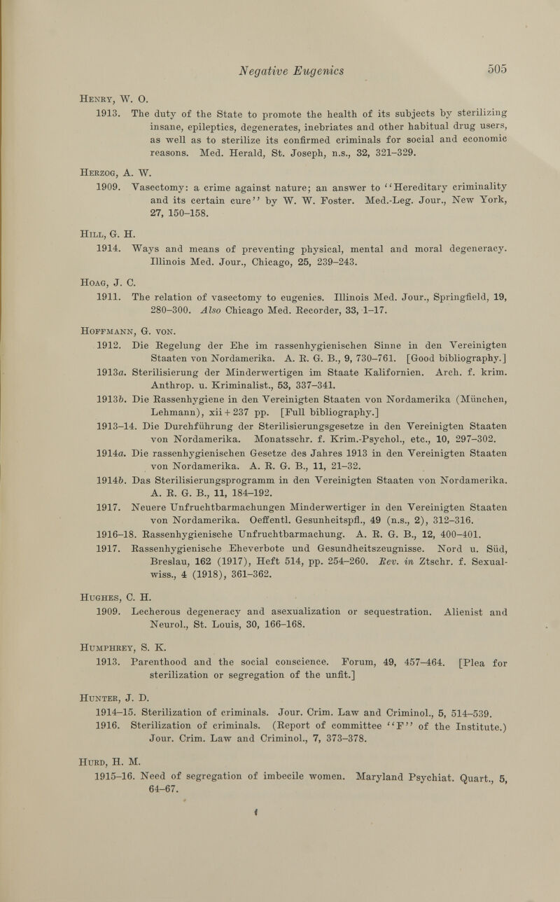 Henry, W. O. 1913. The duty of the State to promote the health of its subjects by sterilizing insane, epileptics, degenerates, inebriates and other habitual drug users, as well as to sterilize its confirmed criminals for social and economic reasons. Med. Herald, St. Joseph, n.s., 32, 321—329. Herzog, A. W. 1909. Vasectomy: a crime against nature; an answer to Hereditary criminality and its certain cure by W. W. Foster. Med.-Leg. Jour., New York, 27, 150-158. Hill , G. H. 1914. Ways and means of preventing physical, mental and moral degeneracy. Illinois Med. Jour., Chicago, 25, 239-243. Hoag, J. C. 1911. The relation of vasectomy to eugenics. Illinois Med. Jour., Springfield, 19, 280-300. Also Chicago Med. Recorder, 33, 1-17. Hoffmann, G. von. 1912. Die Regelung der Ehe im rassenhygienischen Sinne in den Vereinigten Staaten von Nordamerika. A. R. G. B., 9, 730-761. [Good bibliography.] 1913a. Sterilisierung der Minderwertigen im Staate Kalifornien. Arch. f. krim. Anthrop. u. Kriminalist., 53, 337—341. 1913&. Die Rassenhygiene in den Vereinigten Staaten von Nordamerika (München, Lehmann), xii + 237 pp. [Full bibliography.] 1913-14. Die Durchführung der Sterilisierungsgesetze in den Vereinigten Staaten von Nordamerika. Monatsschr. f. Krim.-Psychol., etc., 10, 297-302. 1914a. Die rassenhygienischen Gesetze des Jahres 1913 in den Vereinigten Staaten von Nordamerika. A. R. G. B., 11, 21-32. 1914b. Das Sterilisierungsprogramm in den Vereinigten Staaten von Nordamerika. A. R. G. B., 11, 184-192. 1917. Neuere Unfruchtbarmachungen Minderwertiger in den Vereinigten Staaten von Nordamerika. Oeffentl. Gesunheitspfi., 49 (n.s., 2), 312-316. 1916-18. Rassenhygienische Unfruchtbarmachung. A. R. G. B., 12, 400-401. 1917. Rassenhygienische Eheverbote und Gesundheitszeugnisse. Nord u. Süd, Breslau, 162 (1917), Heft 514, pp. 254-260. Bev. in Ztschr. f. Sexual- wiss., 4 (1918), 361-362. Hughes , C. H. 1909. Lecherous degeneracy and asexualization or sequestration. Alienist and Neurol., St. Louis, 30, 166-168. Humphrey , S. K. 1913. Parenthood and the social conscience. Forum, 49, 457-464. [Plea for sterilization or segregation of the unfit.] Hunter, J. D. 1914-15. Sterilization of criminals. Jour. Crim. Law and Criminol., 5, 514-539. 1916. Sterilization of criminals. (Report of committee F of the Institute.) Jour. Crim. Law and Criminol., 7, 373-378. Hurd , H. M. 1915-16. Need of segregation of imbecile women. Maryland Psychiat. Quart. 5, 64-67.