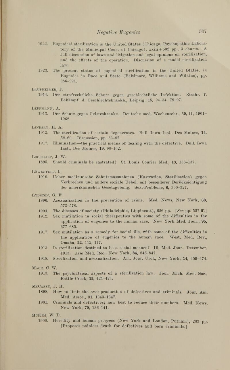 1922. Eugenical sterilization in the United States (Chicago, Psychopathic Labora tory of the Municipal Court of Chicago), xxiii + 502 pp., 3 charts. A full discussion of laws and litigation and legal opinions on sterilization, and the effects of the operation. Discussion of a model sterilization law. 1923. The present status of eugenical sterilization in the United States, in Eugenics in Race and State (Baltimore, Williams and Wilkins), pp. 286-291. Laupheimer, F. 1914. Der strafrechtliche Schutz gegen geschlechtliche Infektion. Ztschr. f. Bekämpf, d. Geschlechtskrankh., Leipzig, 15, 24-34, 79-97. Leppmann, A. 1913. Der Schutz gegen Geisteskranke. Deutsche med. Wochenschr., 39, II, 1961- 1962. Lindsay, H. A. 1912. The sterilization of certain degenerates. Bull. Iowa Inst., Des Moines, 14, 52-60. Discussion, pp. 83-87. 1917. Elimination—the practical means of dealing with the defective. Bull. Iowa Inst., Des Moines, 19, 98-102. Lockhart, J. W. 1895. Should criminals be castrated? St. Louis Courier Med., 13, 136-137. Löwenfeld, L. 1910. Ueber medizinische Schutzmassnahmen (Kastration, Sterilisation) gegen Verbrechen und andere soziale Uebel, mit besonderer Berücksichtigung der amerikanischen Gesetzgebung. Sex.-Probleme, 6, 300-327. Lydston , G. F. 1896. Asexualization in the prevention of crime. Med. News, New York, 68, 573-578. 1904. The diseases of society (Philadelphia, Lippincott), 626 pp. [ See pp. 557 ff.] 1912. Sex mutilation in social therapeutics with some of the difficulties in the application of eugenics to the human race. New York Med. Jour., 95, 677-685. 1917. Sex mutilation as a remedy for social ills, with some of the difficulties in the application of eugenics to the human race. West. Med. Rev., Omaha, 22, 112, 177. 1913. Is sterilization destined to be a social menace? 111. Med. Jour., December, 1913. Also Med. Ree., New York, 84, 846-847. 1918. Sterilization and asexualization. Am. Jour. Urol., New York, 14, 459-474. Mack, C. W. 1913. The psychiatrical aspects of a sterilization law. Jour. Mich. Med. Soc., Battle Creek, 12, 421-424. McCassy , J. H. 1898. How to limit the over-production of defectives and criminals. Jour. Am. Med. Assoc., 31, 1343-1347. 1901. Criminals and defectives; how best to reduce their numbers. Med. News New York, 79, 136-141. M c K im , W. D. 1900. Heredity and human progress (New York and London, Putnam), 283 pp. [Proposes painless death for defectives and born criminals.]