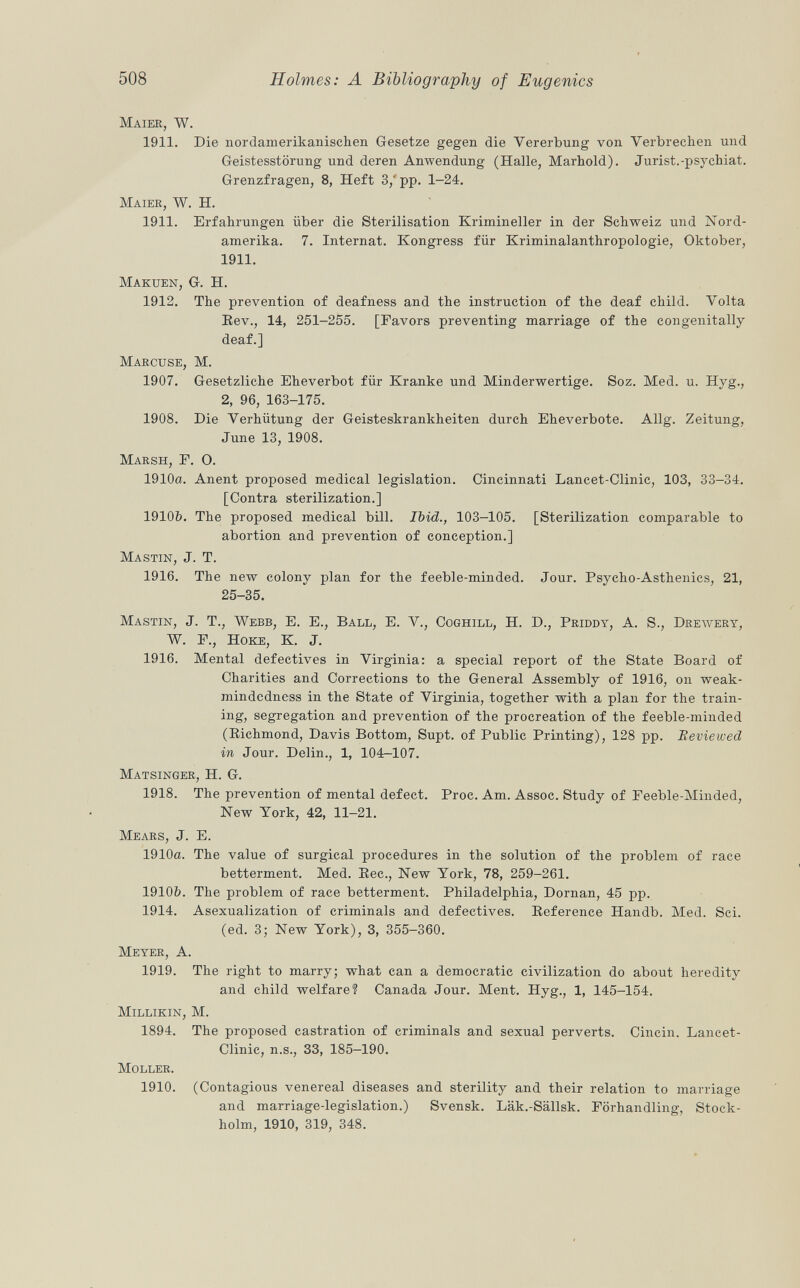 Maier, w. 1911. Die nordamerikanischen Gesetze gegen die Vererbung von Verbrechen und Geistesstörung und deren Anwendung (Halle, Marhold). Jurist.-psychiat. Grenzfragen, 8, Heft 3/ pp. 1-24. Maier, W. H. 1911. Erfahrungen über die Sterilisation Krimineller in der Schweiz und Nord amerika. 7. Internat. Kongress für Kriminalanthropologie, Oktober, 1911. Makuen , G. H. 1912. The prevention of deafness and the instruction of the deaf child. Volta Bev., 14, 251-255. [Favors preventing marriage of the congenitally deaf.] Marcuse, M. 1907. Gesetzliche Eheverbot für Kranke und Minderwertige. Soz. Med. u. Hyg., 2, 96, 163-175. 1908. Die Verhütung der Geisteskrankheiten durch Eheverbote. Allg. Zeitung, June 13, 1908. Marsh, F. O. 1910a. Anent proposed medical legislation. Cincinnati Lancet-Clinic, 103, 33-34. [Contra sterilization.] 1910b. The proposed medical bill. Ibicl., 103-105. [Sterilization comparable to abortion and prevention of conception.] Mastin , J. T. 1916. The new colony plan for the feeble-minded. Jour. Psycho-Asthenics, 21, 25-35. Mastin , J. T., Webb, E. E., Ball, E. V., Coghill , H. D., Priddy, A. S., Drewery, W. F., H oke , K. J. 1916. Mental defectives in Virginia: a special report of the State Board of Charities and Corrections to the General Assembly of 1916, on weak- mindedness in the State of Virginia, together with a plan for the train ing, segregation and prevention of the procreation of the feeble-minded (Richmond, Davis Bottom, Supt. of Public Printing), 128 pp. Reviewed in Jour. Delin., 1, 104-107. Matsinger , H. G. 1918. The prevention of mental defect. Proc. Am. Assoc. Study of Feeble-Minded, New York, 42, 11-21. Mears , J. E. 1910a. The value of surgical procedures in the solution of the problem of race betterment. Med. Bee., New York, 78, 259-261. 1910&. The problem of race betterment. Philadelphia, Dornan, 45 pp. 1914. Asexualization of criminals and defectives. Beference Handb. Med. Sci. (ed. 3; New York), 3, 355-360. Meyer, A. 1919. The right to marry; what can a democratic civilization do about heredity and child welfare? Canada Jour. Ment. Hyg., 1, 145-154. Millikin, M. 1894. The proposed castration of criminals and sexual perverts. Cincin. Lancet- Clinic, n.s., 33, 185-190. Moller. 1910. (Contagious venereal diseases and sterility and their relation to marriage and marriage-legislation.) Svensk. Läk.-Sällsk. Förhandling, Stock holm, 1910, 319, 348.
