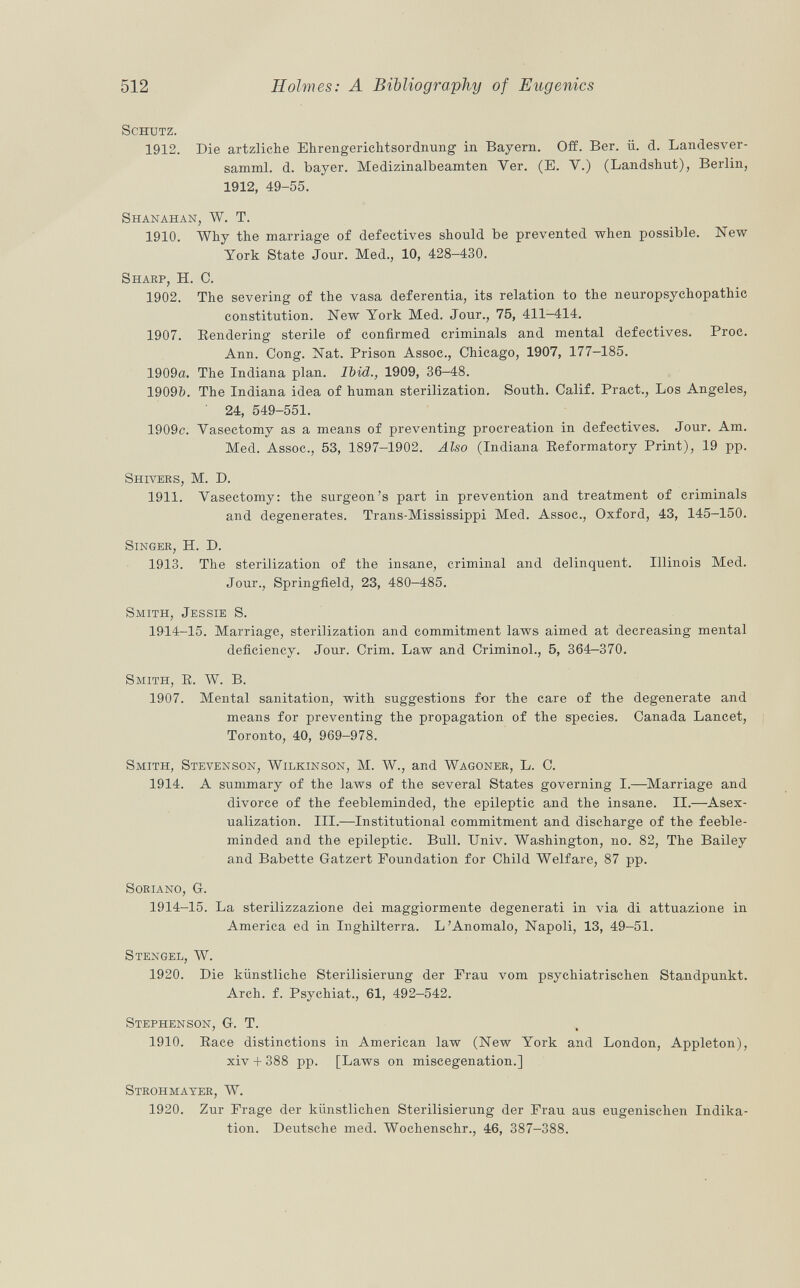 Schutz. 1912. Die artzliche Ehrengerichtsordnung in Bayern. Off. Ber. ii. d. Landesver- samml. d. bayer. Medizinalbeamten Ver. (E. Y.) (Landshut), Berlin, 1912, 49-55. Shanahan, W. T. 1910. Why the marriage of defectives should be prevented when possible. New York State Jour. Med., 10, 428-430. Sharp, H. C. 1902. The severing of the vasa deferentia, its relation to the neuropsychopathic constitution. New York Med. Jour., 75, 411-414. 1907. Rendering sterile of confirmed criminals and mental defectives. Proc. Ann. Cong. Nat. Prison Assoc., Chicago, 1907, 177-185. 1909a. The Indiana plan. Ibid., 1909, 36-48. 19095. The Indiana idea of human sterilization. South. Calif. Pract., Los Angeles, 24, 549-551. 1909c. Vasectomy as a means of preventing procreation in defectives. Jour. Am. Med. Assoc., 53, 1897-1902. Also (Indiana Reformatory Print), 19 pp. Shivers , M. D. 1911. Vasectomy: the surgeon's part in prevention and treatment of criminals and degenerates. Trans-Mississippi Med. Assoc., Oxford, 43, 145-150. Singer, H. D. 1913. The sterilization of the insane, criminal and delinquent. Illinois Med. Jour., Springfield, 23, 480-485. Smith, Jessie S. 1914-15. Marriage, sterilization and commitment laws aimed at decreasing mental deficiency. Jour. Crim. Law and Criminol., 5, 364—370. Smith, R. W. B. 1907. Mental sanitation, with suggestions for the care of the degenerate and means for preventing the propagation of the species. Canada Lancet, Toronto, 40, 969-978. Smith, Stevenson, Wilkinson , M. W., and Wagoner , L. C. 1914. A summary of the laws of the several States governing I.—Marriage and divorce of the feebleminded, the epileptic and the insane. II.—Asex ualization. III.—Institutional commitment and discharge of the feeble minded and the epileptic. Bull. Univ. Washington, no. 82, The Bailey and Babette Gatzert Foundation for Child Welfare, 87 pp. Soriano, G. 1914-15. La sterilizzazione dei maggiormente degenerati in via di attuazione in America ed in Inghilterra. L'Anomalo, Napoli, 13, 49—51. Stengel, W. 1920. Die künstliche Sterilisierung der Frau vom psychiatrischen Standpunkt. Arch. f. Psychiat., 61, 492-542. Stephenson, G. T. 1910. Race distinctions in American law (New York and London, Appleton), xiv + 388 pp. [Laws on miscegenation.] Strohmayer, W. 1920. Zur Frage der künstlichen Sterilisierung der Frau aus eugenischen Indika tion. Deutsche med. Wochenschr., 46, 387-388.