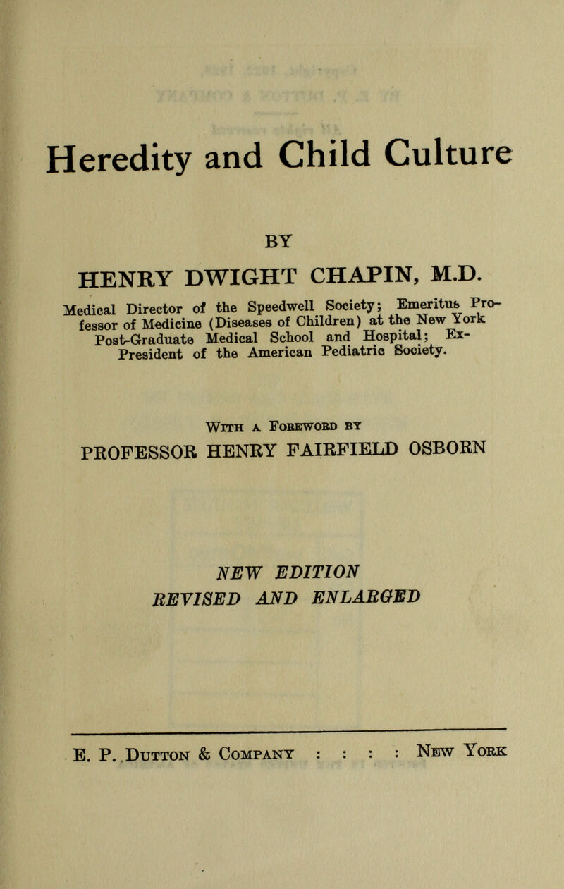 Heredity and Child Culture BY HENRY DWIGHT CHAPIN, M.D. Medical Director of the Speedwell Society; Emeritus Pro fessor of Medicine (Diseases of Children) at the New York Post-Graduate Medical School and Hospital ; Ex- President of the American Pediatric Society. W ith a . F oreword by PROFESSOR HENRY FAIRFIELD OSBORN NEW EDITION REVISED AND ENLARGED E. P. Dutton & Company : : : : New York