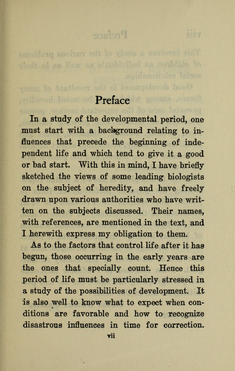 Preface In a study of the developmental period, one must start with a background relating to in fluences that precede the beginning of inde pendent life and which tend to give it a good or bad start. With this in mind, I have briefly- sketched the views of some leading biologists on the subject of heredity, and have freely drawn upon various authorities who have writ ten on the subjects discussed. Their names, with references, are mentioned in the text, and I herewith express my obligation to them. As to the factors that control life after it has begun, those occurring in the early years are the ones that specially count. Hence this period of life must be particularly stressed in a study of the possibilities of development. It is also well to know what to expect when con- ditions are favorable and how to recognize disastrous influences in time for correction. ▼ii