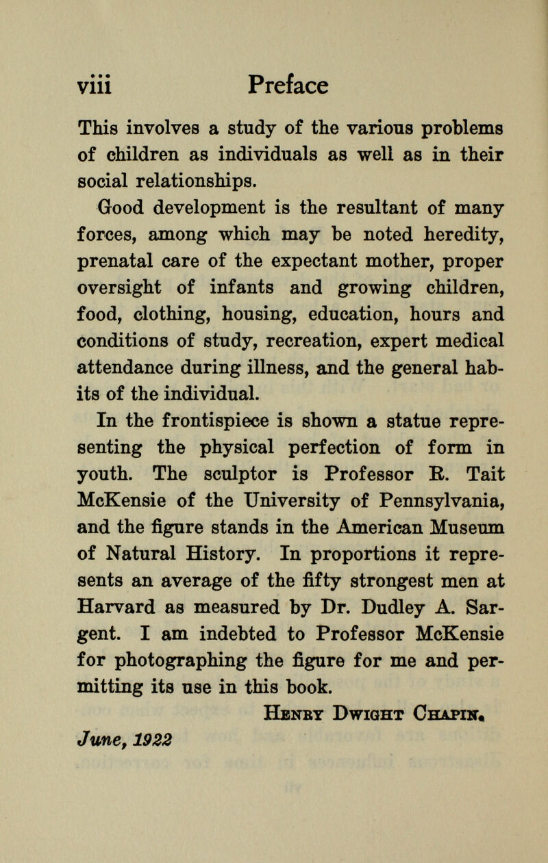 This involves a study of the various problems of children as individuals as well as in their social relationships. Good development is the resultant of many forces, among which may be noted heredity, prenatal care of the expectant mother, proper oversight of infants and growing children, food, clothing, housing, education, hours and conditions of study, recreation, expert medical attendance during illness, and the general hab its of the individual. In the frontispiece is shown a statue repre senting the physical perfection of form in youth. The sculptor is Professor R. Tait McKensie of the University of Pennsylvania, and the figure stands in the American Museum of Natural History. In proportions it repre sents an average of the fifty strongest men at Harvard as measured by Dr. Dudley A. Sar gent. I am indebted to Professor McKensie for photographing the figure for me and per mitting its use in this book. H enby D wight C hapín, June, 1922