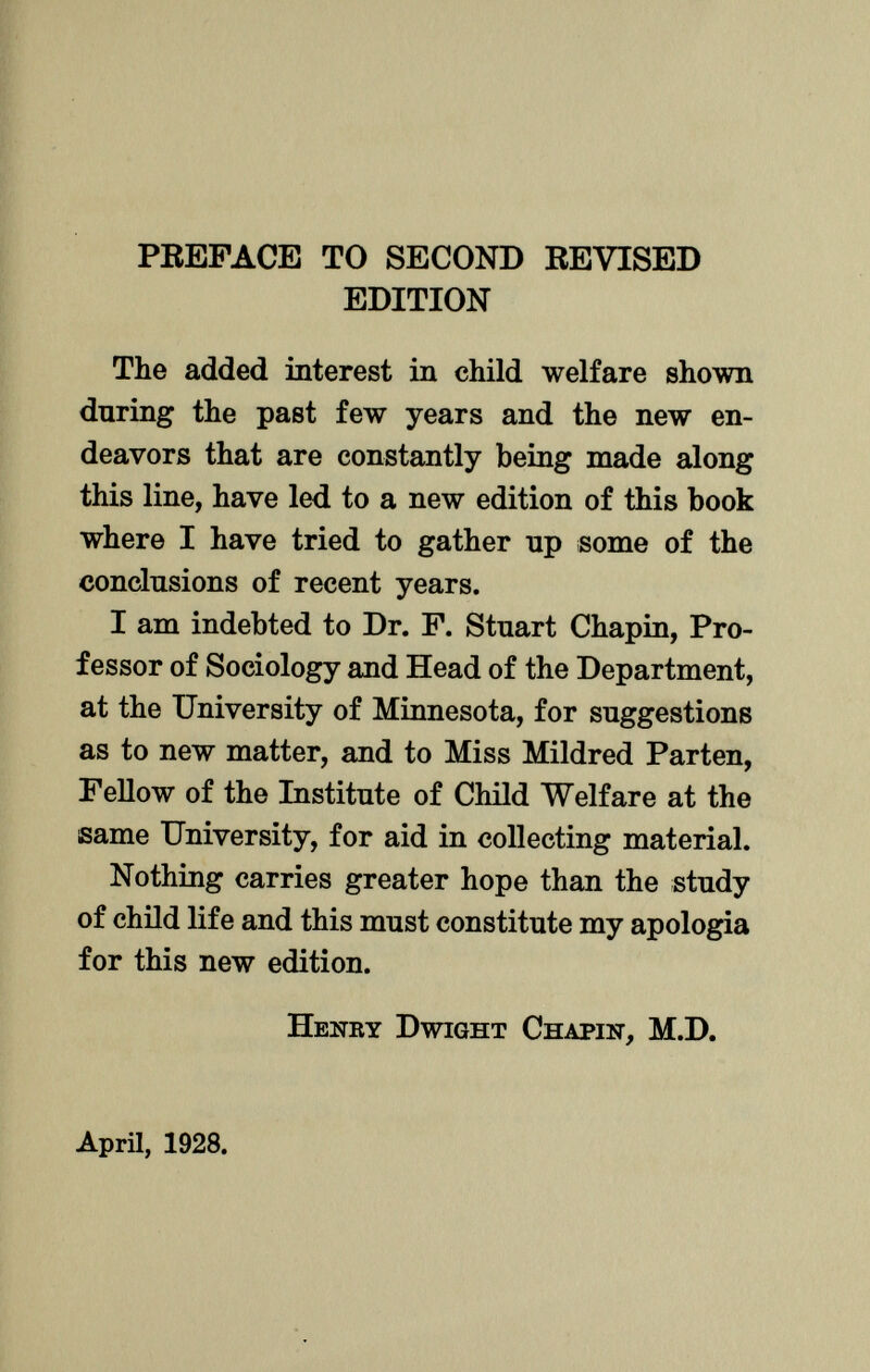 PREFACE TO SECOND REVISED EDITION The added interest in child welfare shown during the past few years and the new en deavors that are constantly being made along this line, have led to a new edition of this book where I have tried to gather up some of the conclusions of recent years. I am indebted to Dr. F. Stuart Chapín, Pro fessor of Sociology and Head of the Department, at the University of Minnesota, for suggestions as to new matter, and to Miss Mildred Parten, Fellow of the Institute of Child Welfare at the same University, for aid in collecting material. Nothing carries greater hope than the study of child life and this must constitute my apologia for this new edition. Henry Dwight Chapín, M.D. April, 1928.