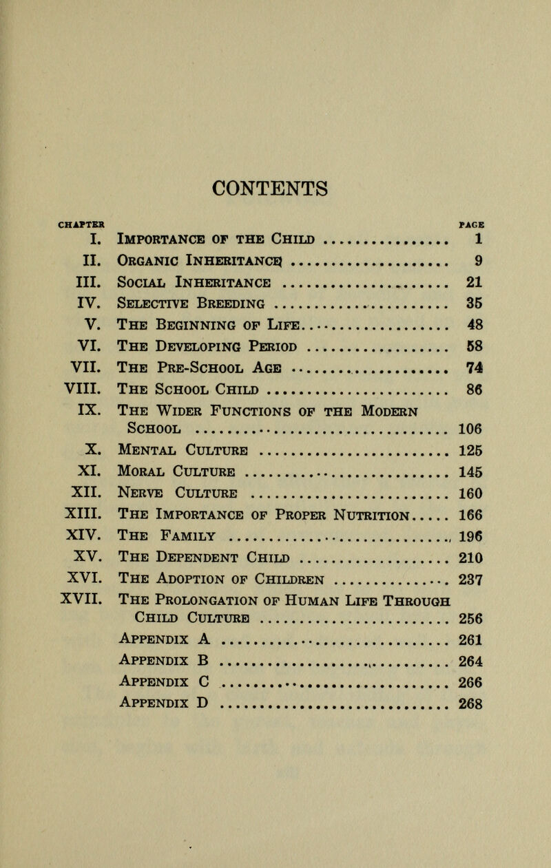 CONTENTS chapter face I. Importance of the Child 1 II. O rganic I nheritance 9 III. Social Inheritance 21 IV. Selective Breeding 35 V. The Beginning of Life.. 48 VI. The Developing Period 58 VII. The Pre-School Age 74 VIII. The School Child 86 IX. The Wider Functions of the Modern School 106 X. Mental Culture 125 XI. Moral Culture 145 XII. Nerve Culture 160 XIII. The Importance of Proper Nutrition 166 XIV. The Family 196 XV. The Dependent Child 210 XVI. The Adoption of Children 237 XVII. The Prolongation of Human Life Through Child Culture 256 Appendix A 261 Appendix B 264 Appendix C 266 Appendix D 268