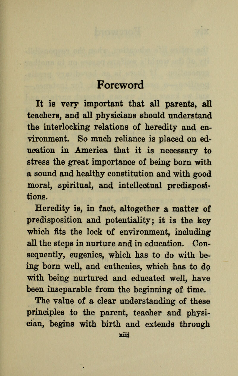 Foreword It is very important that all parents, all teachers, and all physicians should understand the interlocking relations of heredity and en vironment. So much reliance is placed on ed ucation in America that it is necessary to stress the great importance of being born with a sound and healthy constitution and with good moral, spiritual, and intellectual predisposi tions. Heredity is, in fact, altogether a matter of predisposition and potentiality; it is the key which fits the lock t)f environment, including all the steps in nurture and in education. Con sequently, eugenics, which has to do with be ing born well, and euthenics, which has to do with being nurtured and educated well, have been inseparable from the beginning of time. The value of a clear understanding of these principles to the parent, teacher and physi cian, begins with birth and extends through xüi