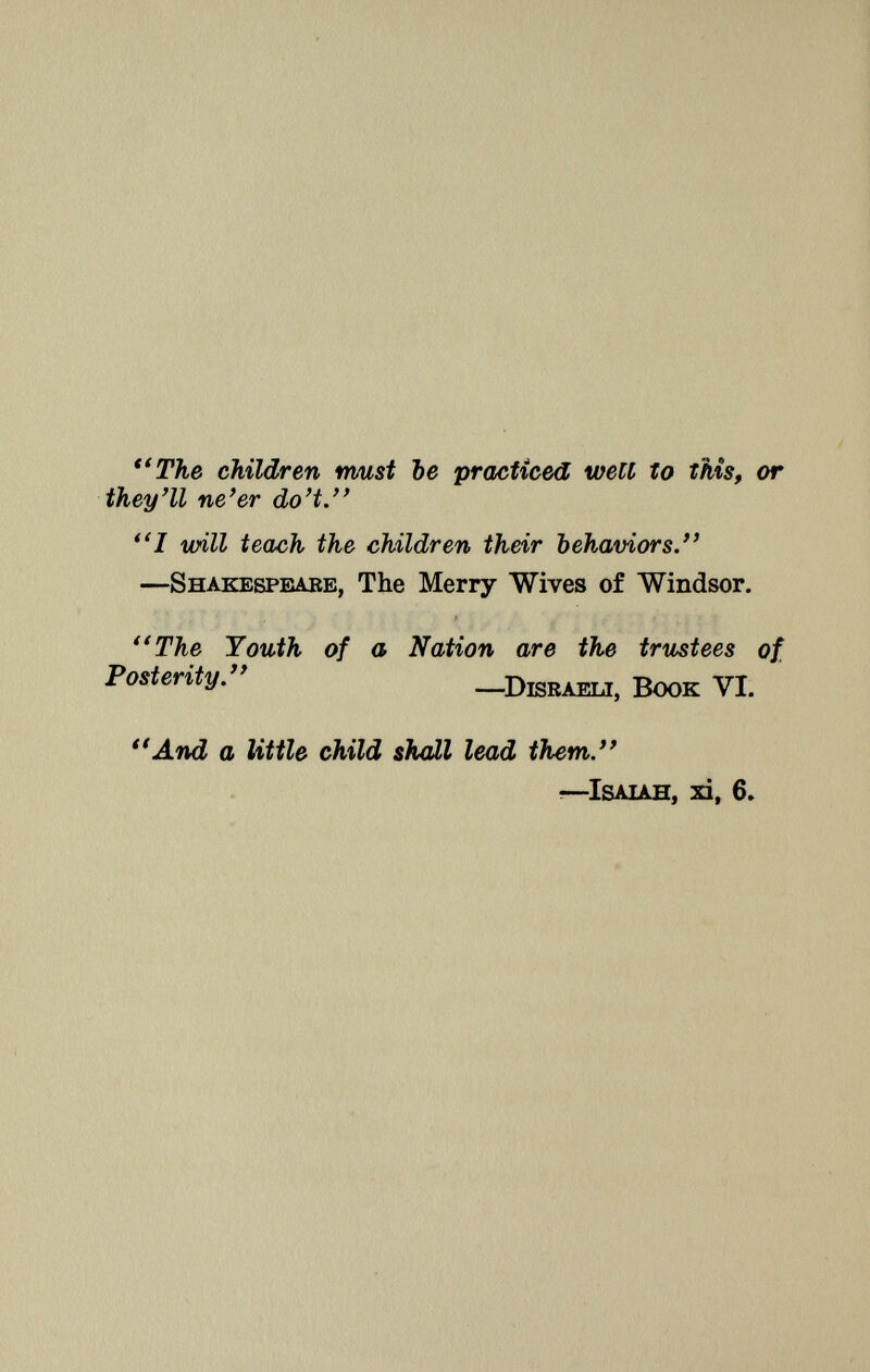 The children nwst be practiced well to this, or they'll ne'er do't. I unii teach the children their behaviors — S hakespeare, The Merry Wives of Windsor. The Youth of a Nation are the trustees of Posterity. —D israeli, B ook VI. And a little child shall lead them. —I saiah , xi, 6.