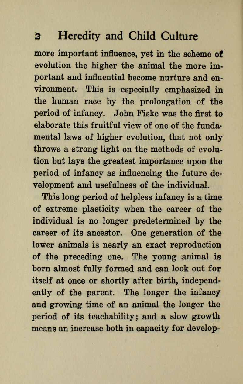 more important influence, yet in the scheme of evolution the higher the animal the more im portant and influential become nurture and en vironment. This is especially emphasized in the human race by the prolongation of the period of infancy. John Fiske was the first to elaborate this fruitful view of one of the funda* mental laws of higher evolution, that not only throws a strong light on the methods of evolu tion but lays the greatest importance upon the period of infancy as influencing the future de velopment and usefulness of the individual. This long period of helpless infancy is a time of extreme plasticity when the career of the individual is no longer predetermined by the career of its ancestor. One generation of the lower animals is nearly an exact reproduction of the preceding one. The young animal is born almost fully formed and can look out for itself at once or shortly after birth, independ ently of the parent. The longer the infancy and growing time of an animal the longer the period of its teachability; and a slow growth means an increase both in capacity for develop-