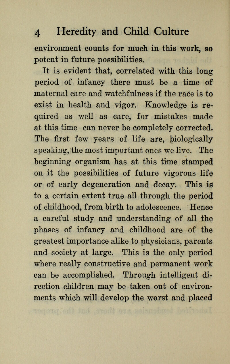 environment counts for much in this work, so potent in future possibilities. It is evident that, correlated with this long period of infancy there must be a time of maternal care and watchfulness if the race is to exist in health and vigor. Knowledge is re quired as well as care, for mistakes made at this time can never be completely corrected. The first few years of life are, biologically speaking, the most important ones we live. The beginning organism has at this time stamped on it the possibilities of future vigorous life or of early degeneration and decay. This is to a certain extent true all through the period of childhood, from birth to adolescence. Hence a careful study and understanding of all the phases of infancy and childhood are of the greatest importance alike to physicians, parents and society at large. This is the only period where really constructive and permanent work can be accomplished. Through intelligent di rection children may be taken out of environ ments which will develop the worst and placed