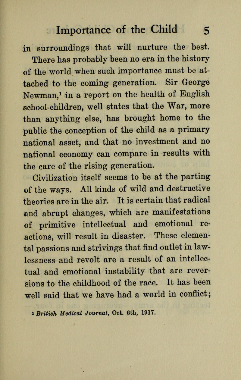 in surroundings that will nurture the best. There has probably been no era in the history of the world when such importance must be at tached to the coming generation. Sir George Newman, 1 in a report on the health of English school-children, well states that the War, more than anything else, has brought home to the public the conception of the child as a primary national asset, and that no investment and no national economy can compare in results with the care of the rising generation. Civilization itself seems to be at the parting of the ways. All kinds of wild and destructive theories are in the air. It is certain that radical and abrupt changes, which are manifestations of primitive intellectual and emotional re actions, will result in disaster. These elemen tal passions and strivings that find outlet in law lessness and revolt are a result of an intellec tual and emotional instability that are rever sions to the childhood of the race. It has been well said that we have had a world in conflict; 1 British Medical Journal, Oct. 6th, 1917.