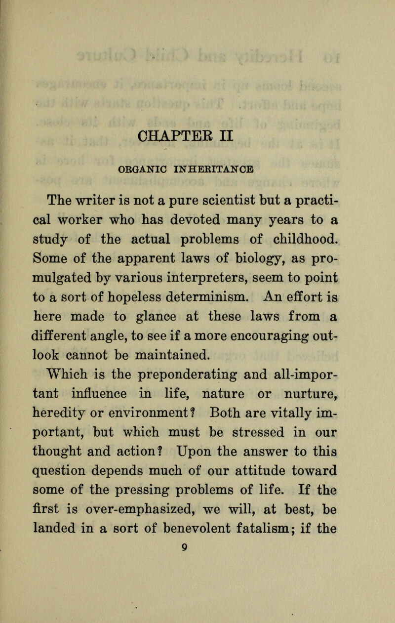 CHAPTER II ORGANIC INHERITANCE The writer is not a pure scientist but a practi cal worker who has devoted many years to a study of the actual problems of childhood. Some of the apparent laws of biology, as pro mulgated by various interpreters, seem to point to a sort of hopeless determinism. An effort is here made to glance at these laws from a different angle, to see if a more encouraging out look cannot be maintained. Which is the preponderating and all-impor tant influence in life, nature or nurture, heredity or environment ? Both are vitally im portant, but which must be stressed in our thought and action? Upon the answer to this question depends much of our attitude toward some of the pressing problems of life. If the first is over-emphasized, we will, at best, be landed in a sort of benevolent fatalism; if the 9