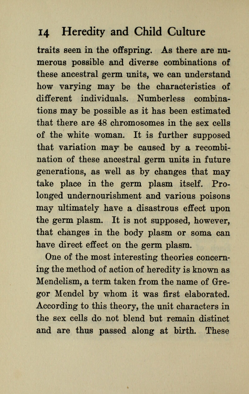 traits seen in the offspring. As there are nu merous possible and diverse combinations of these ancestral germ units, we can understand how varying may be the characteristics of different individuals. Numberless combina tions may be possible as it has been estimated that there are 48 chromosomes in the sex cells of the white woman. It is further supposed that variation may be caused by a recombi nation of these ancestral germ units in future generations, as well as by changes that may take place in the germ plasm itself. Pro longed undernourishment and various poisons may ultimately have a disastrous effect upon the germ plasm. It is not supposed, however, that changes in the body plasm or soma can have direct effect on the germ plasm. One of the most interesting theories concern ing the method of action of heredity is known as Mendelism, a term taken from the name of Gre gor Mendel by whom it was first elaborated. According to this theory, the unit characters in the sex cells do not blend but remain distinct and are thus passed along at birth. These